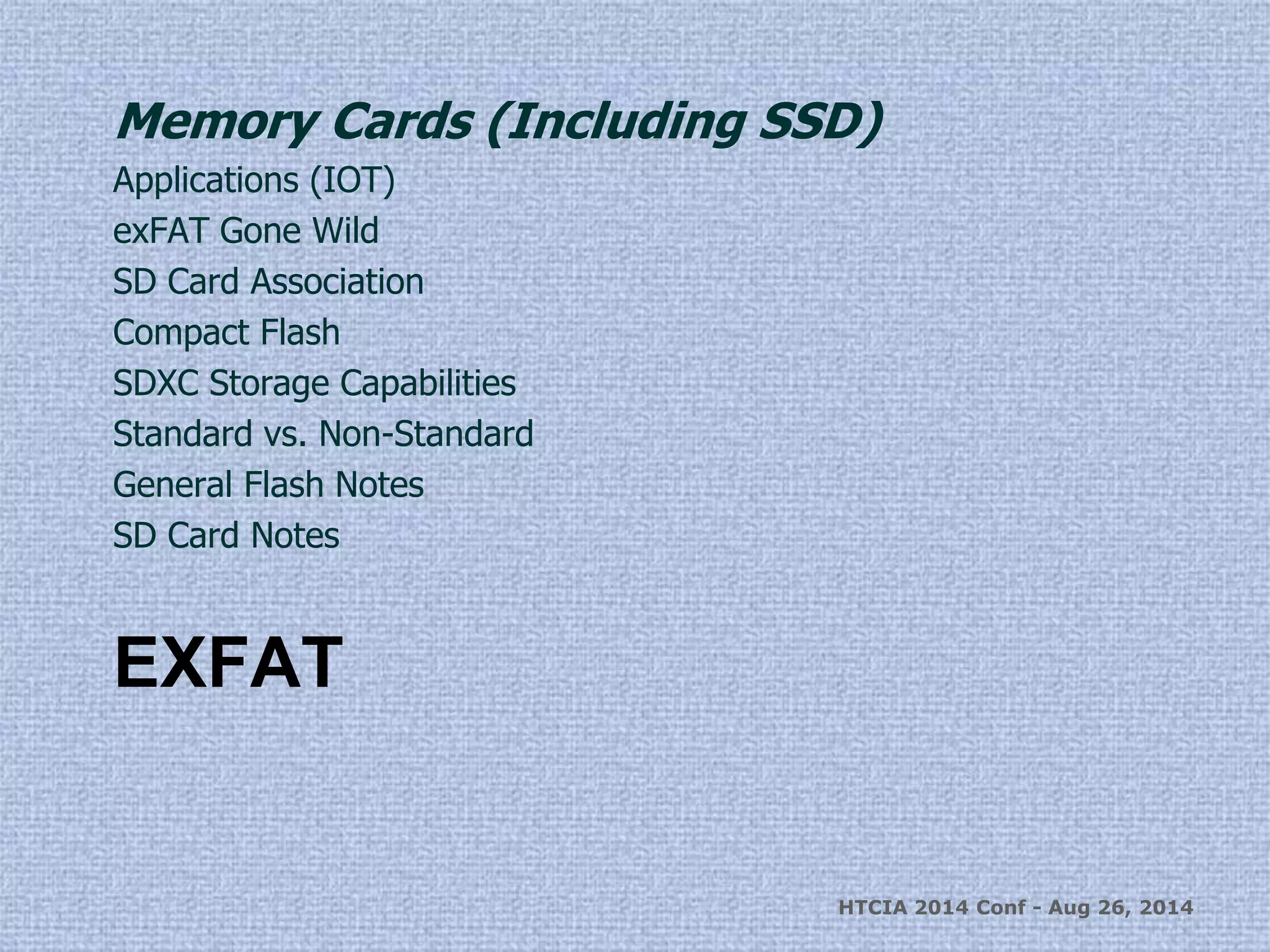 Memory Cards (Including SSD) 
Applications (IOT) 
exFAT Gone Wild 
SD Card Association 
Compact Flash 
SDXC Storage Capabilities 
Standard vs. Non-Standard 
General Flash Notes 
SD Card Notes 
EXFAT 
HTCIA 2014 Conf - Aug 26, 2014 
 