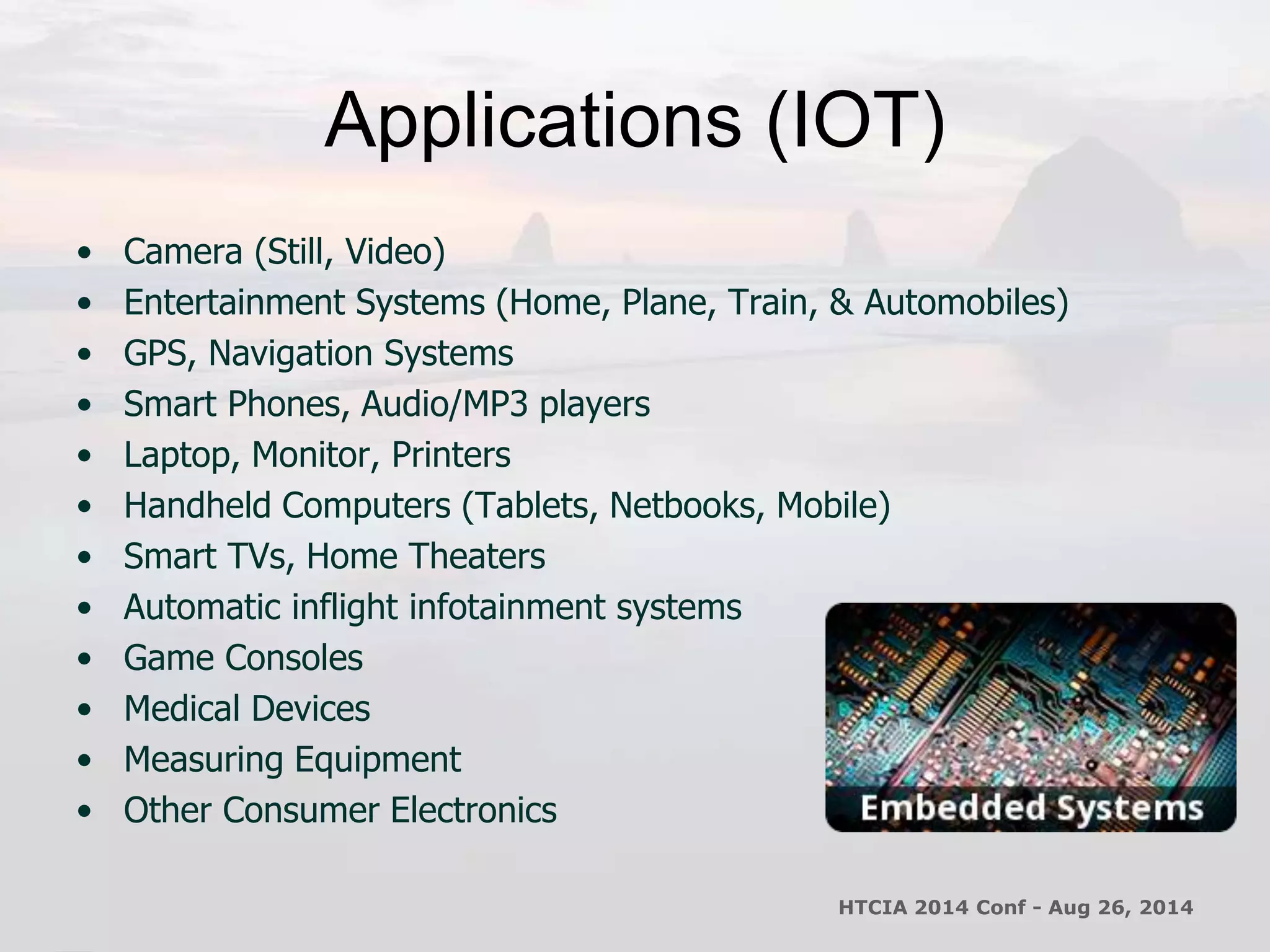 Applications (IOT) 
• Camera (Still, Video) 
• Entertainment Systems (Home, Plane, Train, & Automobiles) 
• GPS, Navigation Systems 
• Smart Phones, Audio/MP3 players 
• Laptop, Monitor, Printers 
• Handheld Computers (Tablets, Netbooks, Mobile) 
• Smart TVs, Home Theaters 
• Automatic inflight infotainment systems 
• Game Consoles 
• Medical Devices 
• Measuring Equipment 
• Other Consumer Electronics 
HTCIA 2014 Conf - Aug 26, 2014 
 