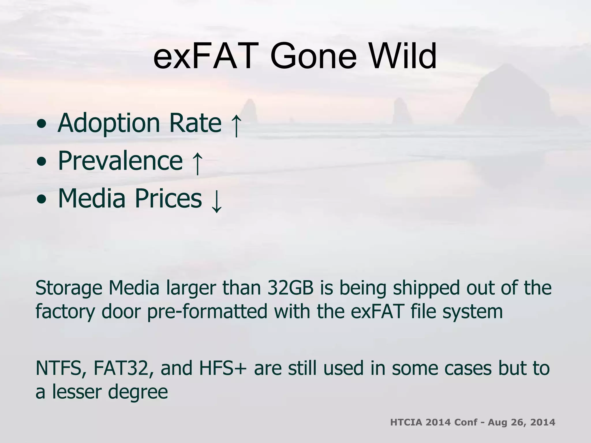 exFAT Gone Wild 
• Adoption Rate ↑ 
• Prevalence ↑ 
• Media Prices ↓ 
Storage Media larger than 32GB is being shipped out of the 
factory door pre-formatted with the exFAT file system 
NTFS, FAT32, and HFS+ are still used in some cases but to 
a lesser degree 
HTCIA 2014 Conf - Aug 26, 2014 
 