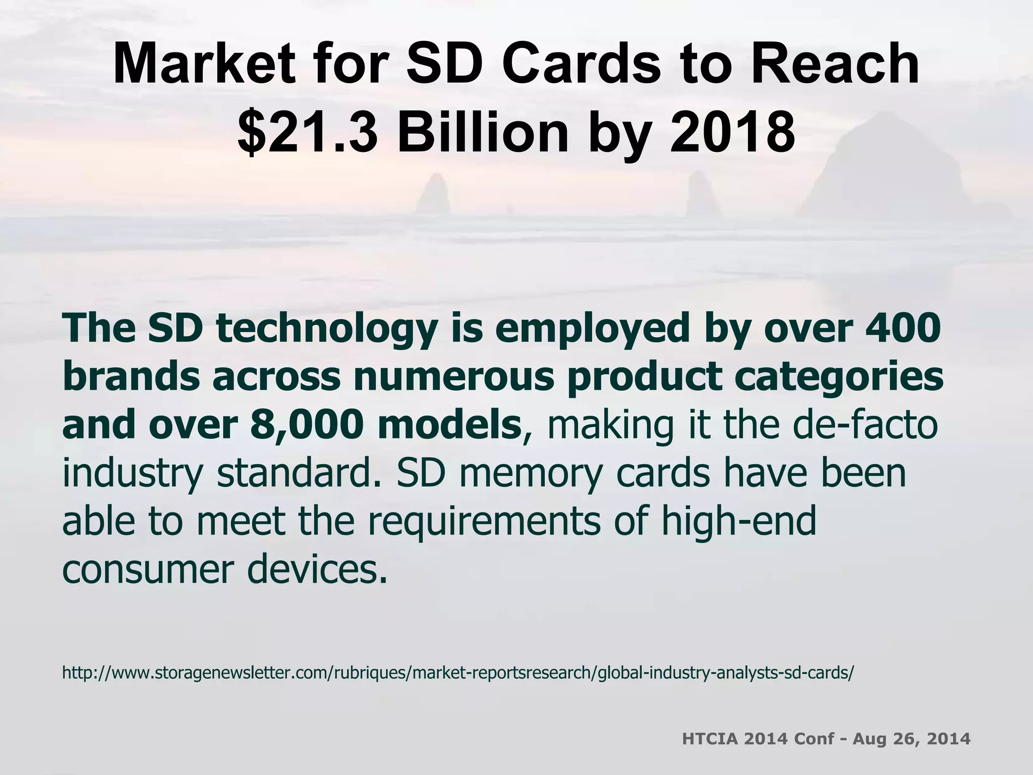 Market for SD Cards to Reach 
$21.3 Billion by 2018 
The SD technology is employed by over 400 
brands across numerous product categories 
and over 8,000 models, making it the de-facto 
industry standard. SD memory cards have been 
able to meet the requirements of high-end 
consumer devices. 
http://www.storagenewsletter.com/rubriques/market-reportsresearch/global-industry-analysts-sd-cards/ 
HTCIA 2014 Conf - Aug 26, 2014 
 