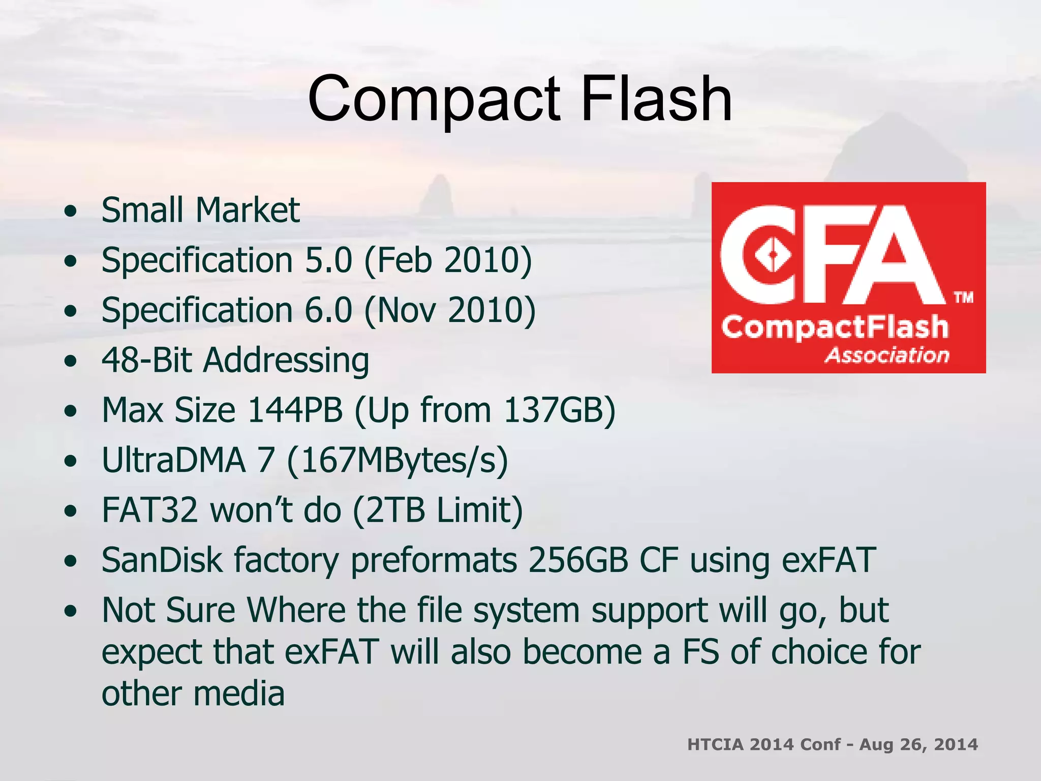 Compact Flash 
• Small Market 
• Specification 5.0 (Feb 2010) 
• Specification 6.0 (Nov 2010) 
• 48-Bit Addressing 
• Max Size 144PB (Up from 137GB) 
• UltraDMA 7 (167MBytes/s) 
• FAT32 won’t do (2TB Limit) 
• SanDisk factory preformats 256GB CF using exFAT 
• Not Sure Where the file system support will go, but 
expect that exFAT will also become a FS of choice for 
other media 
HTCIA 2014 Conf - Aug 26, 2014 
 