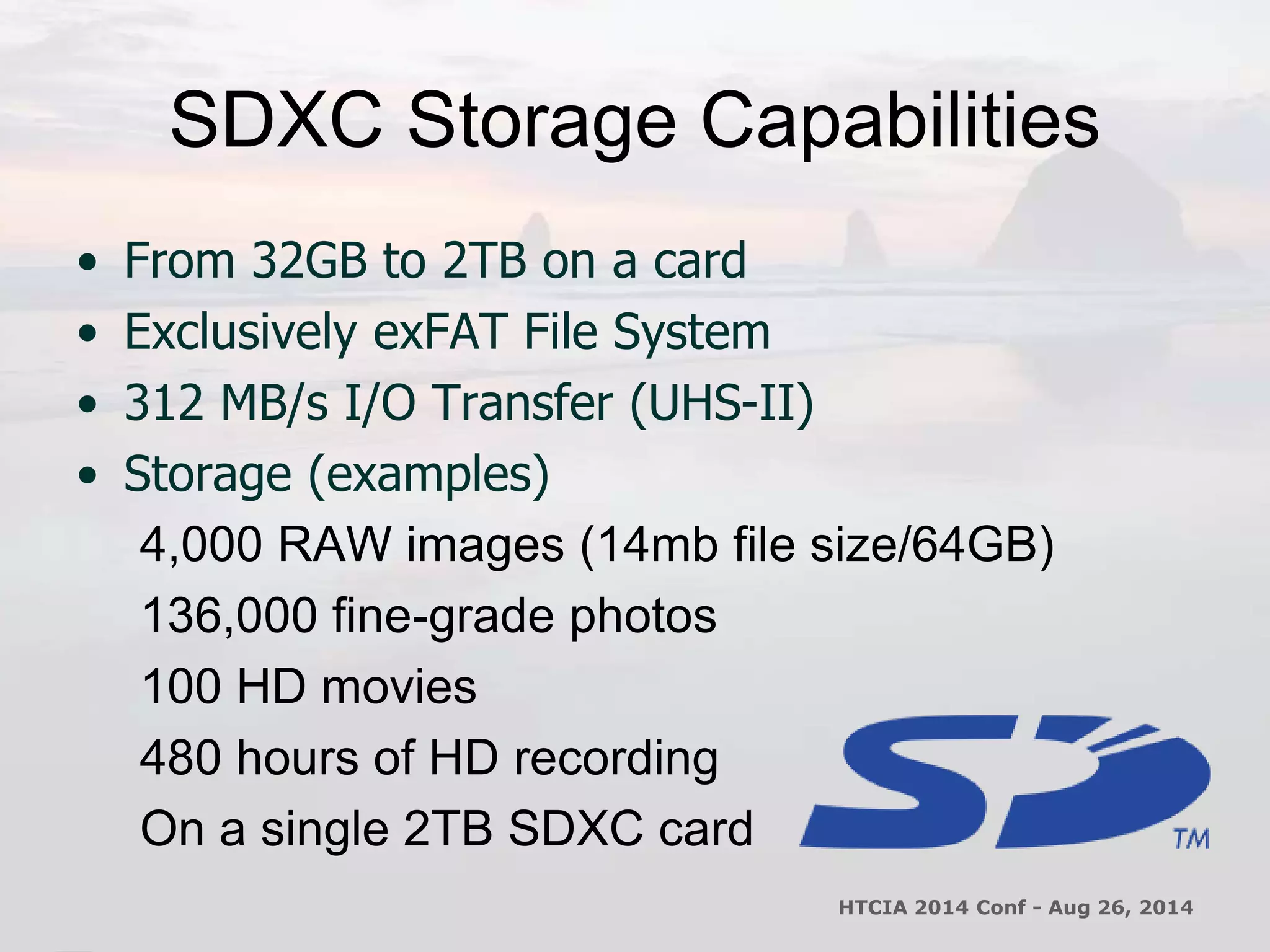 SDXC Storage Capabilities 
• From 32GB to 2TB on a card 
• Exclusively exFAT File System 
• 312 MB/s I/O Transfer (UHS-II) 
• Storage (examples) 
4,000 RAW images (14mb file size/64GB) 
136,000 fine-grade photos 
100 HD movies 
480 hours of HD recording 
On a single 2TB SDXC card 
HTCIA 2014 Conf - Aug 26, 2014 
 