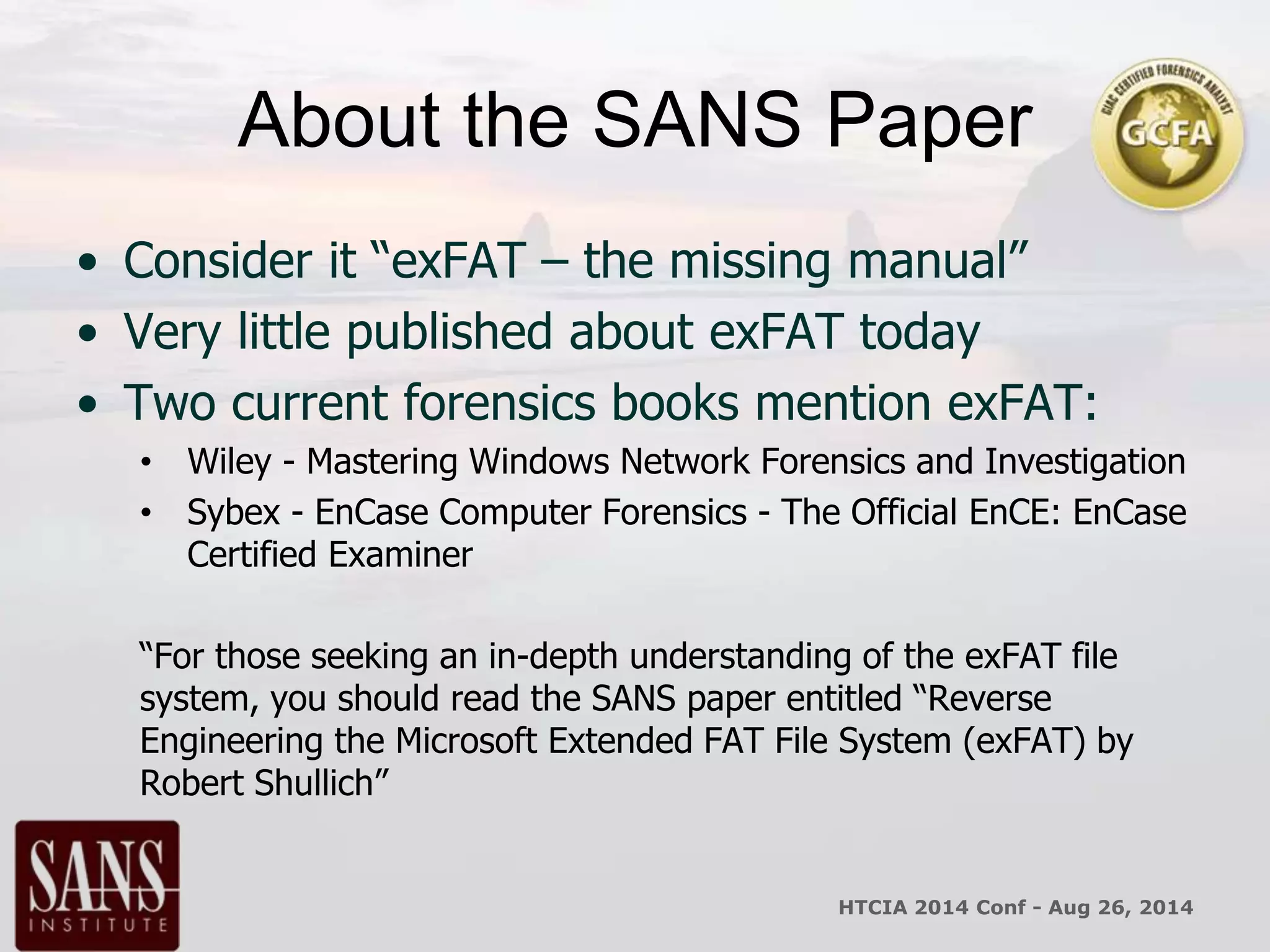 About the SANS Paper 
• Consider it “exFAT – the missing manual” 
• Very little published about exFAT today 
• Two current forensics books mention exFAT: 
• Wiley - Mastering Windows Network Forensics and Investigation 
• Sybex - EnCase Computer Forensics - The Official EnCE: EnCase 
Certified Examiner 
“For those seeking an in-depth understanding of the exFAT file 
system, you should read the SANS paper entitled “Reverse 
Engineering the Microsoft Extended FAT File System (exFAT) by 
Robert Shullich” 
HTCIA 2014 Conf - Aug 26, 2014 
 