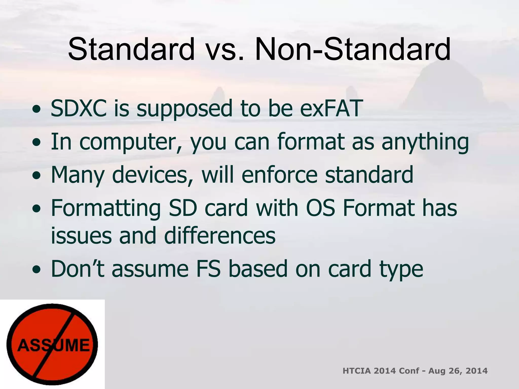 Standard vs. Non-Standard 
• SDXC is supposed to be exFAT 
• In computer, you can format as anything 
• Many devices, will enforce standard 
• Formatting SD card with OS Format has 
issues and differences 
• Don’t assume FS based on card type 
HTCIA 2014 Conf - Aug 26, 2014 
 