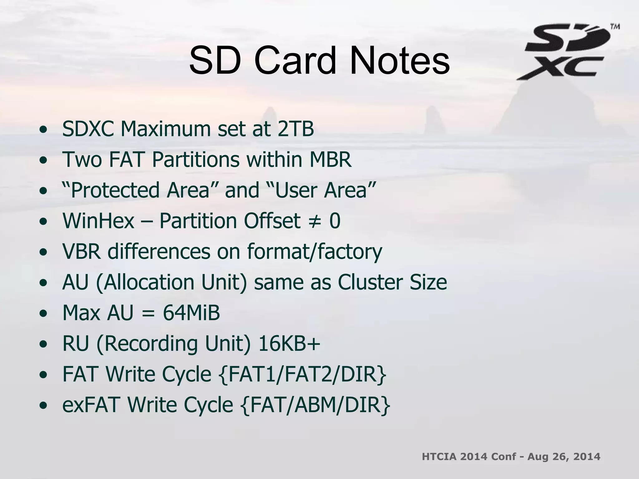 SD Card Notes 
• SDXC Maximum set at 2TB 
• Two FAT Partitions within MBR 
• “Protected Area” and “User Area” 
• WinHex – Partition Offset ≠ 0 
• VBR differences on format/factory 
• AU (Allocation Unit) same as Cluster Size 
• Max AU = 64MiB 
• RU (Recording Unit) 16KB+ 
• FAT Write Cycle {FAT1/FAT2/DIR} 
• exFAT Write Cycle {FAT/ABM/DIR} 
HTCIA 2014 Conf - Aug 26, 2014 
 