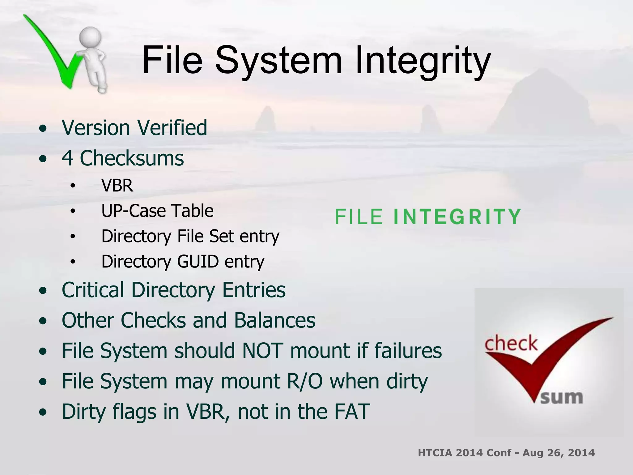 File System Integrity 
• Version Verified 
• 4 Checksums 
• VBR 
• UP-Case Table 
• Directory File Set entry 
• Directory GUID entry 
• Critical Directory Entries 
• Other Checks and Balances 
• File System should NOT mount if failures 
• File System may mount R/O when dirty 
• Dirty flags in VBR, not in the FAT 
HTCIA 2014 Conf - Aug 26, 2014 
 