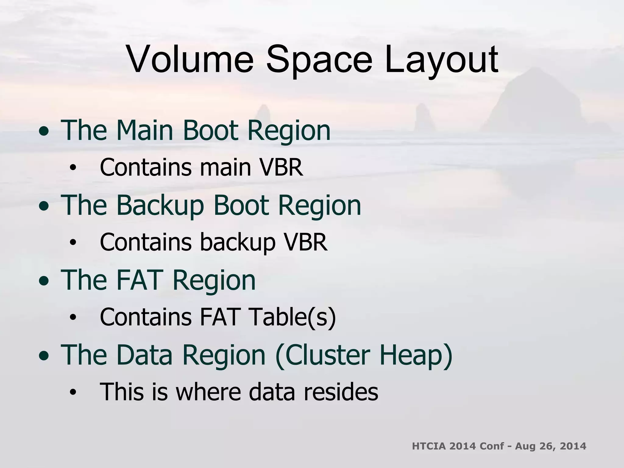 Volume Space Layout 
• The Main Boot Region 
• Contains main VBR 
• The Backup Boot Region 
• Contains backup VBR 
• The FAT Region 
• Contains FAT Table(s) 
• The Data Region (Cluster Heap) 
• This is where data resides 
HTCIA 2014 Conf - Aug 26, 2014 
 