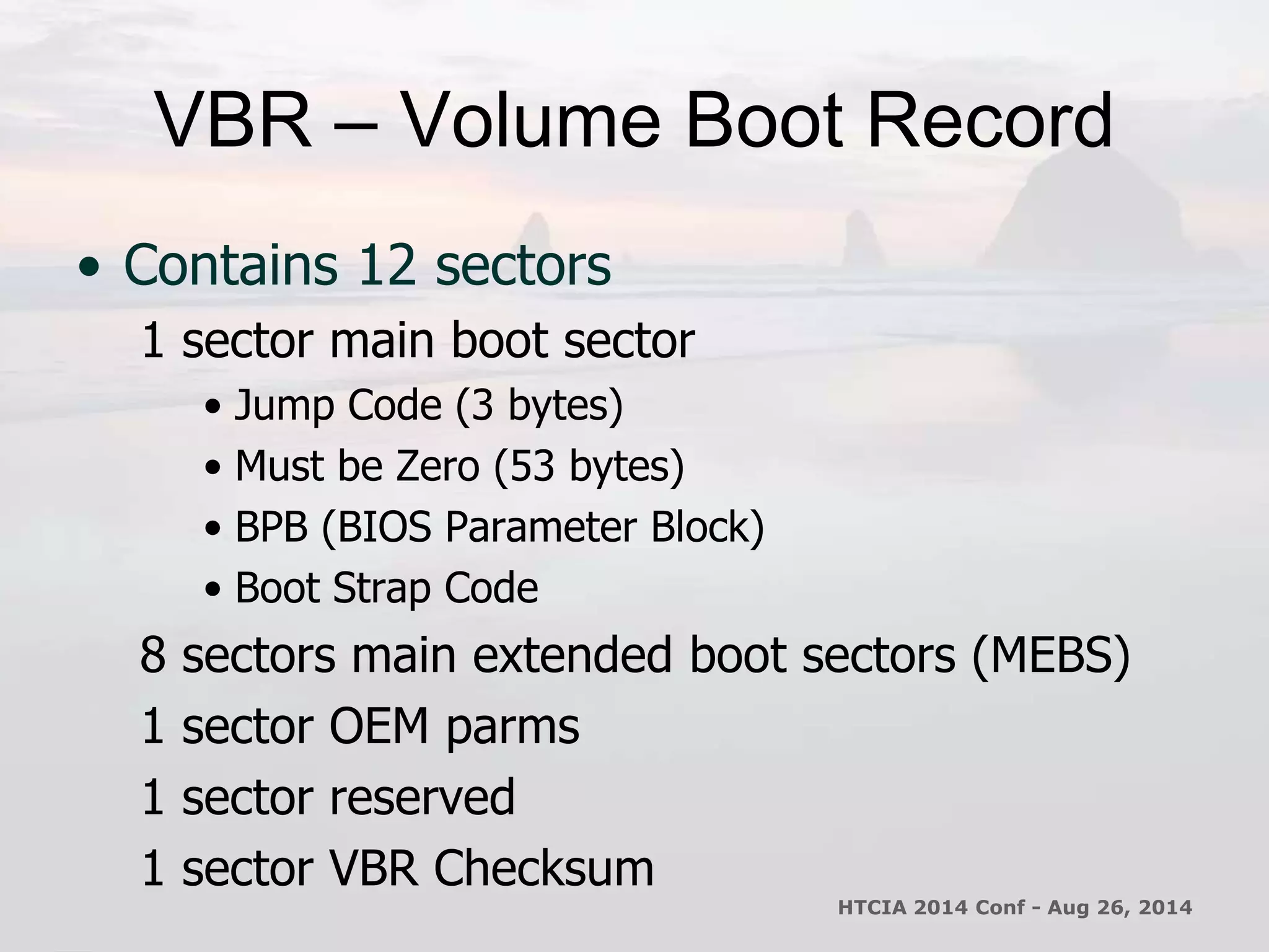 VBR – Volume Boot Record 
• Contains 12 sectors 
1 sector main boot sector 
• Jump Code (3 bytes) 
• Must be Zero (53 bytes) 
• BPB (BIOS Parameter Block) 
• Boot Strap Code 
8 sectors main extended boot sectors (MEBS) 
1 sector OEM parms 
1 sector reserved 
1 sector VBR Checksum 
HTCIA 2014 Conf - Aug 26, 2014 
 