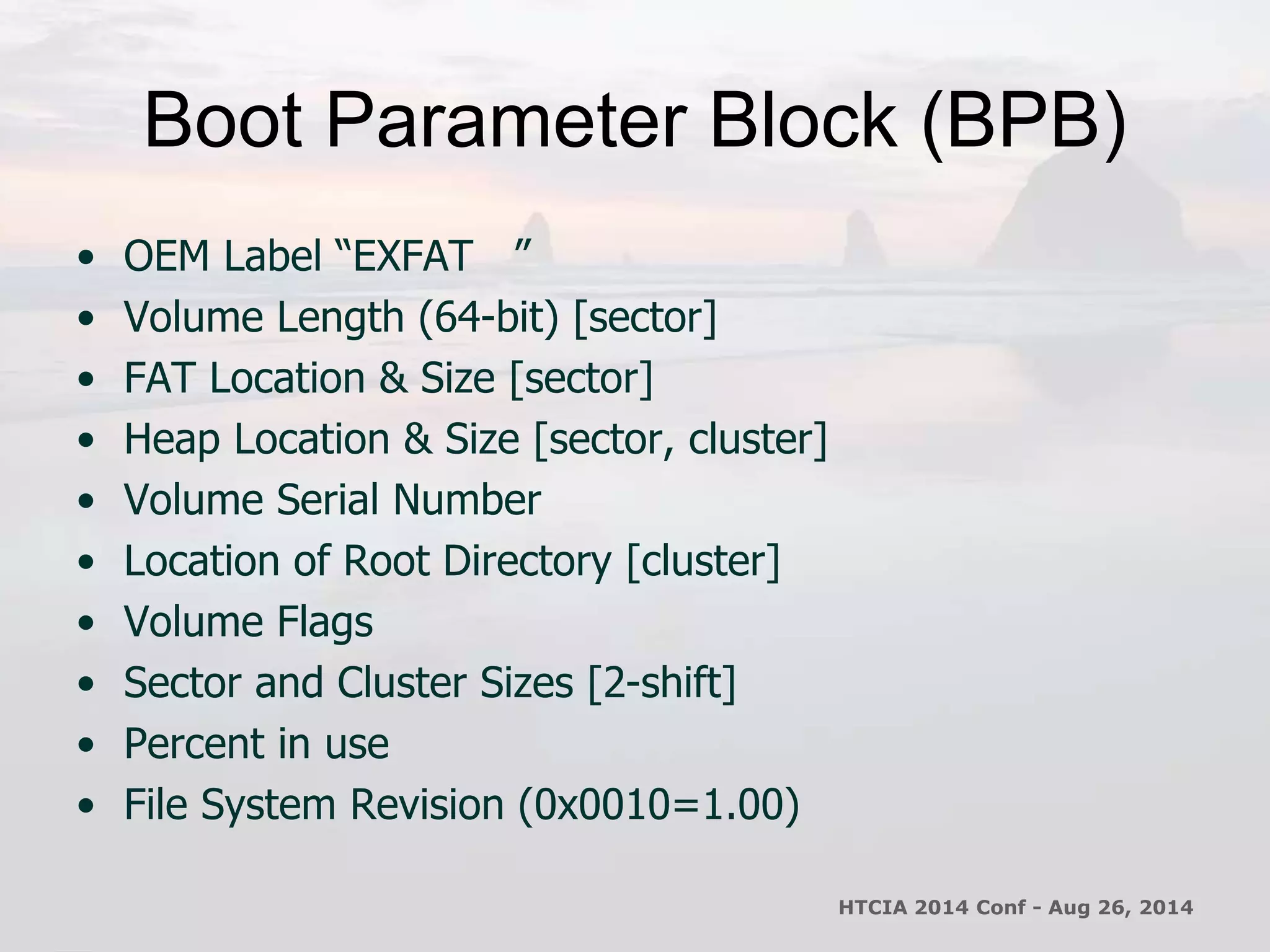 Boot Parameter Block (BPB) 
• OEM Label “EXFAT ” 
• Volume Length (64-bit) [sector] 
• FAT Location & Size [sector] 
• Heap Location & Size [sector, cluster] 
• Volume Serial Number 
• Location of Root Directory [cluster] 
• Volume Flags 
• Sector and Cluster Sizes [2-shift] 
• Percent in use 
• File System Revision (0x0010=1.00) 
HTCIA 2014 Conf - Aug 26, 2014 
 