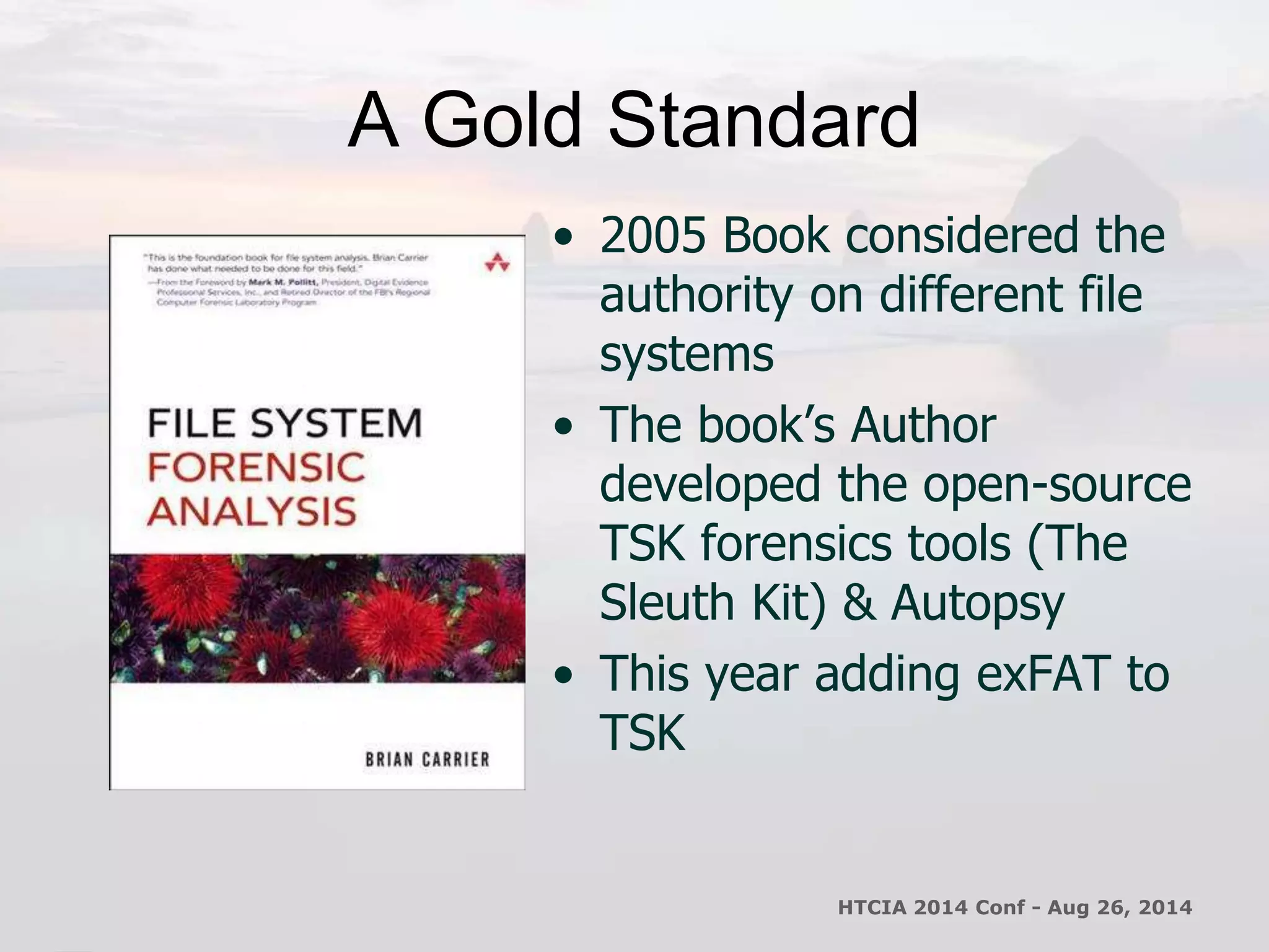 A Gold Standard 
• 2005 Book considered the 
authority on different file 
systems 
• The book’s Author 
developed the open-source 
TSK forensics tools (The 
Sleuth Kit) & Autopsy 
• This year adding exFAT to 
TSK 
HTCIA 2014 Conf - Aug 26, 2014 
 