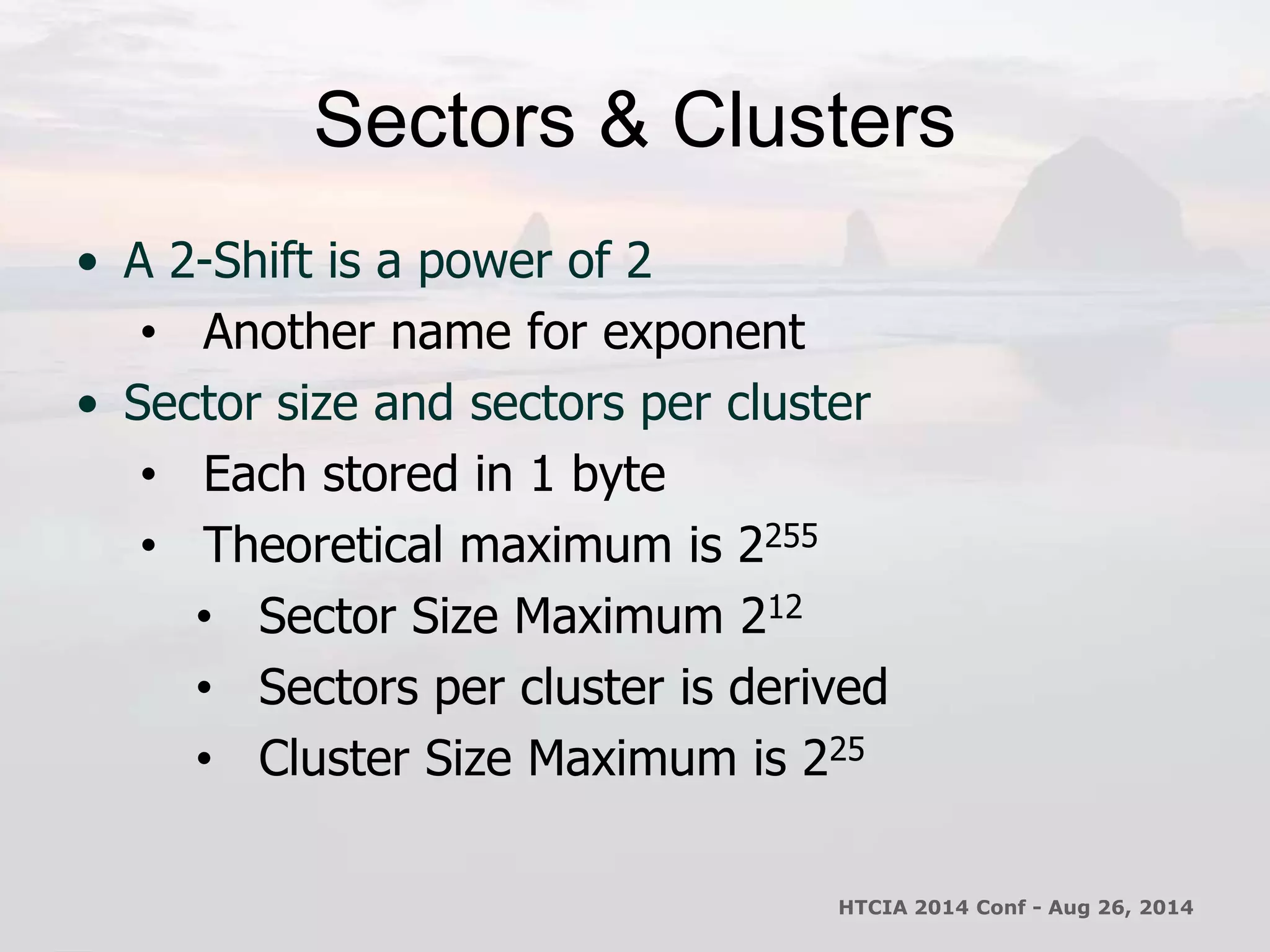 Sectors & Clusters 
• A 2-Shift is a power of 2 
• Another name for exponent 
• Sector size and sectors per cluster 
• Each stored in 1 byte 
• Theoretical maximum is 2255 
• Sector Size Maximum 212 
• Sectors per cluster is derived 
• Cluster Size Maximum is 225 
HTCIA 2014 Conf - Aug 26, 2014 
 