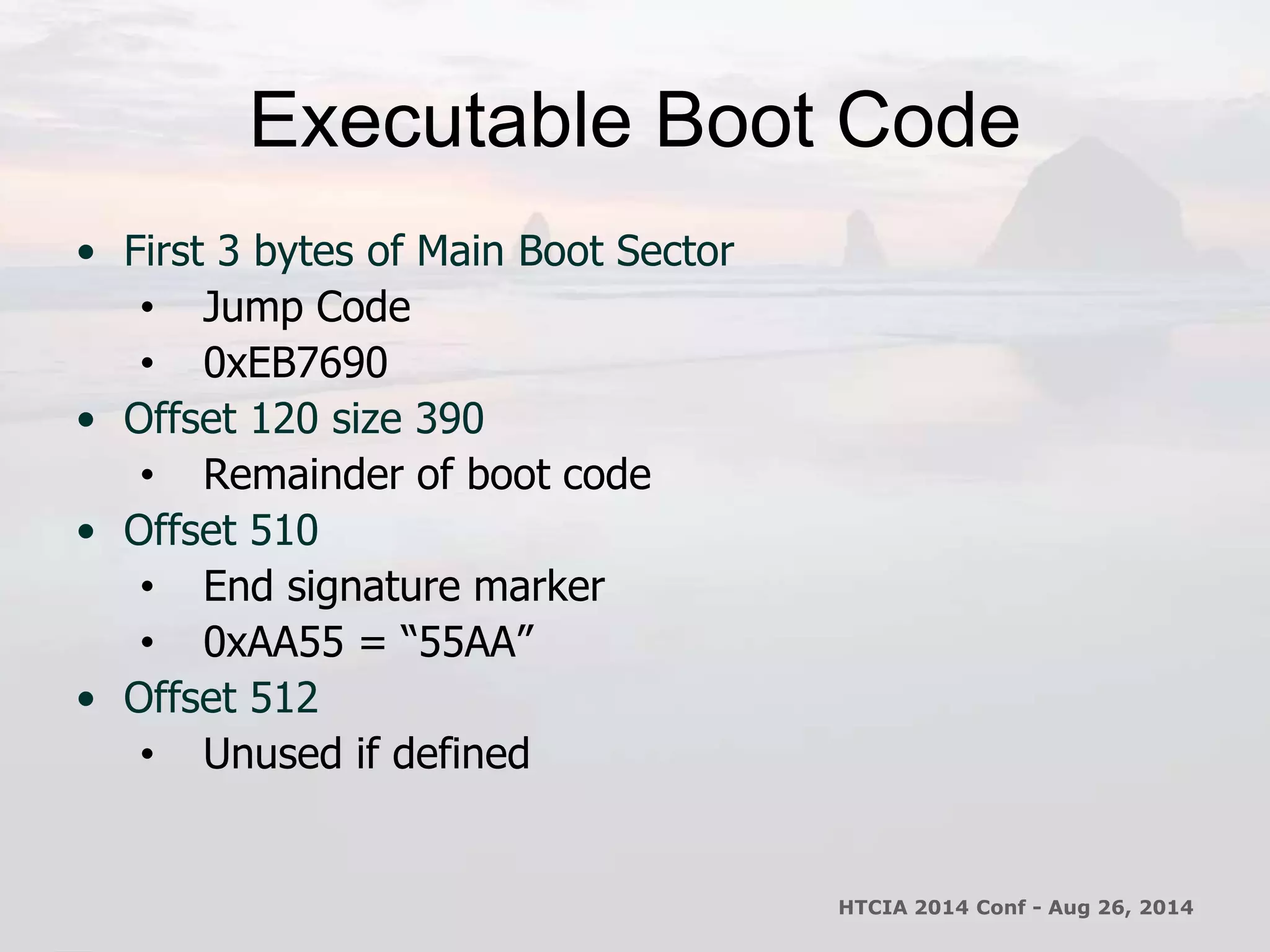 Executable Boot Code 
• First 3 bytes of Main Boot Sector 
• Jump Code 
• 0xEB7690 
• Offset 120 size 390 
• Remainder of boot code 
• Offset 510 
• End signature marker 
• 0xAA55 = “55AA” 
• Offset 512 
• Unused if defined 
HTCIA 2014 Conf - Aug 26, 2014 
 