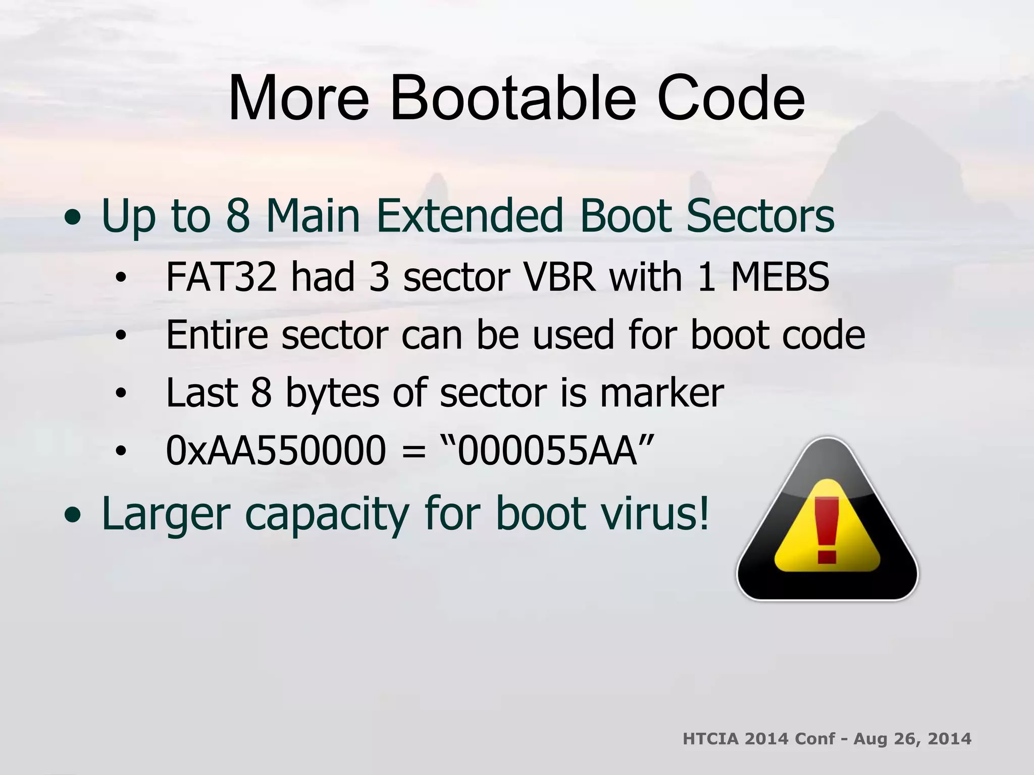 More Bootable Code 
• Up to 8 Main Extended Boot Sectors 
• FAT32 had 3 sector VBR with 1 MEBS 
• Entire sector can be used for boot code 
• Last 8 bytes of sector is marker 
• 0xAA550000 = “000055AA” 
• Larger capacity for boot virus! 
HTCIA 2014 Conf - Aug 26, 2014 
 