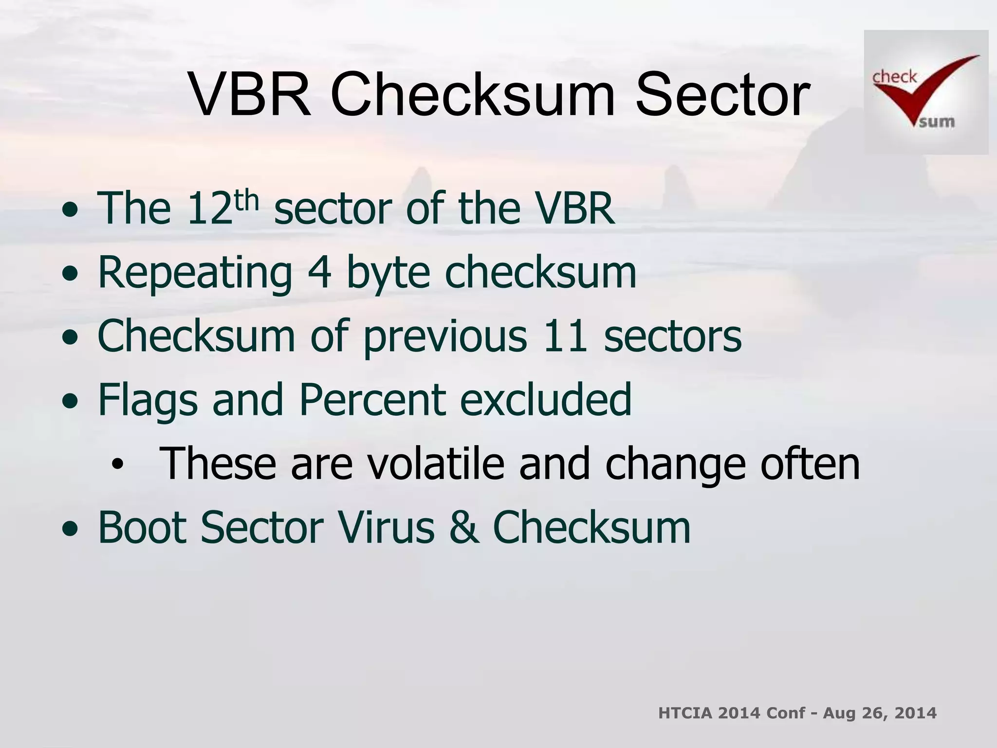 VBR Checksum Sector 
• The 12th sector of the VBR 
• Repeating 4 byte checksum 
• Checksum of previous 11 sectors 
• Flags and Percent excluded 
• These are volatile and change often 
• Boot Sector Virus & Checksum 
HTCIA 2014 Conf - Aug 26, 2014 
 