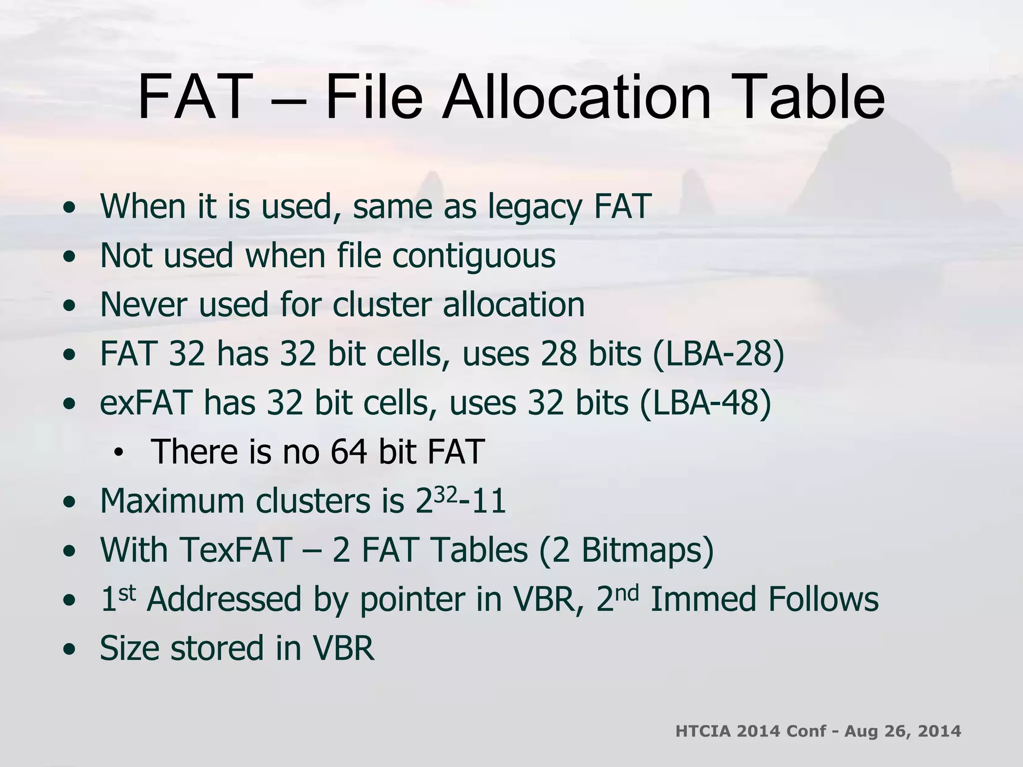 FAT – File Allocation Table 
• When it is used, same as legacy FAT 
• Not used when file contiguous 
• Never used for cluster allocation 
• FAT 32 has 32 bit cells, uses 28 bits (LBA-28) 
• exFAT has 32 bit cells, uses 32 bits (LBA-48) 
• There is no 64 bit FAT 
• Maximum clusters is 232-11 
• With TexFAT – 2 FAT Tables (2 Bitmaps) 
• 1st Addressed by pointer in VBR, 2nd Immed Follows 
• Size stored in VBR 
HTCIA 2014 Conf - Aug 26, 2014 
 