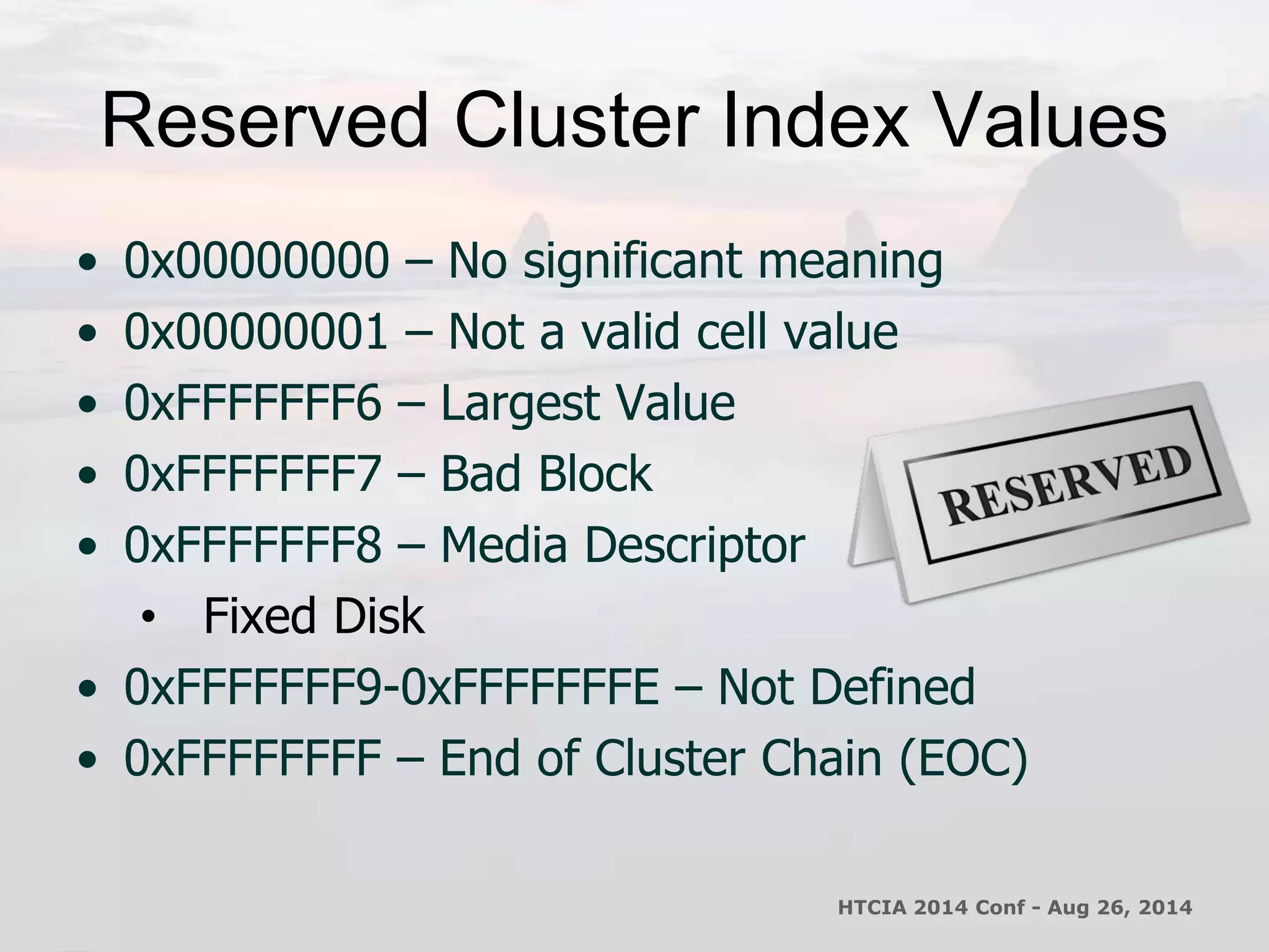 Reserved Cluster Index Values 
• 0x00000000 – No significant meaning 
• 0x00000001 – Not a valid cell value 
• 0xFFFFFFF6 – Largest Value 
• 0xFFFFFFF7 – Bad Block 
• 0xFFFFFFF8 – Media Descriptor 
• Fixed Disk 
• 0xFFFFFFF9-0xFFFFFFFE – Not Defined 
• 0xFFFFFFFF – End of Cluster Chain (EOC) 
HTCIA 2014 Conf - Aug 26, 2014 
 