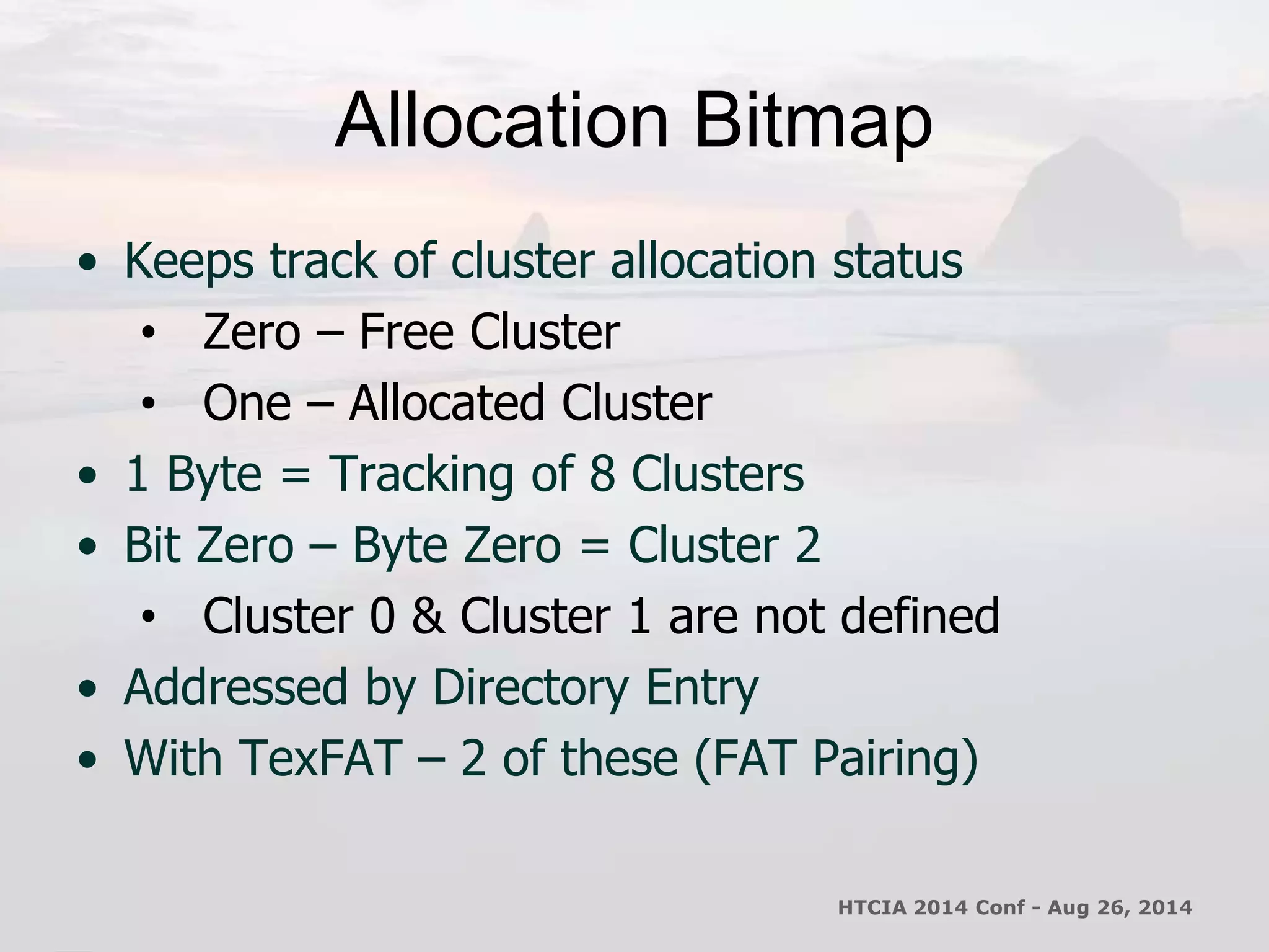 Allocation Bitmap 
• Keeps track of cluster allocation status 
• Zero – Free Cluster 
• One – Allocated Cluster 
• 1 Byte = Tracking of 8 Clusters 
• Bit Zero – Byte Zero = Cluster 2 
• Cluster 0 & Cluster 1 are not defined 
• Addressed by Directory Entry 
• With TexFAT – 2 of these (FAT Pairing) 
HTCIA 2014 Conf - Aug 26, 2014 
 