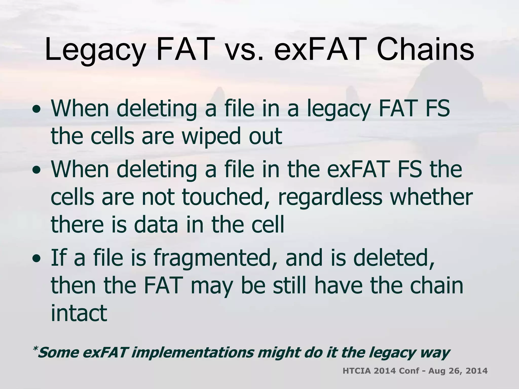 Legacy FAT vs. exFAT Chains 
• When deleting a file in a legacy FAT FS 
the cells are wiped out 
• When deleting a file in the exFAT FS the 
cells are not touched, regardless whether 
there is data in the cell 
• If a file is fragmented, and is deleted, 
then the FAT may be still have the chain 
intact 
*Some exFAT implementations might do it the legacy way 
HTCIA 2014 Conf - Aug 26, 2014 
 