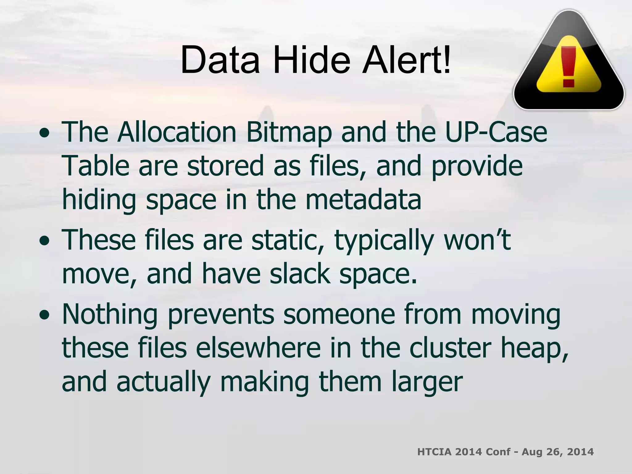 Data Hide Alert! 
• The Allocation Bitmap and the UP-Case 
Table are stored as files, and provide 
hiding space in the metadata 
• These files are static, typically won’t 
move, and have slack space. 
• Nothing prevents someone from moving 
these files elsewhere in the cluster heap, 
and actually making them larger 
HTCIA 2014 Conf - Aug 26, 2014 
 
