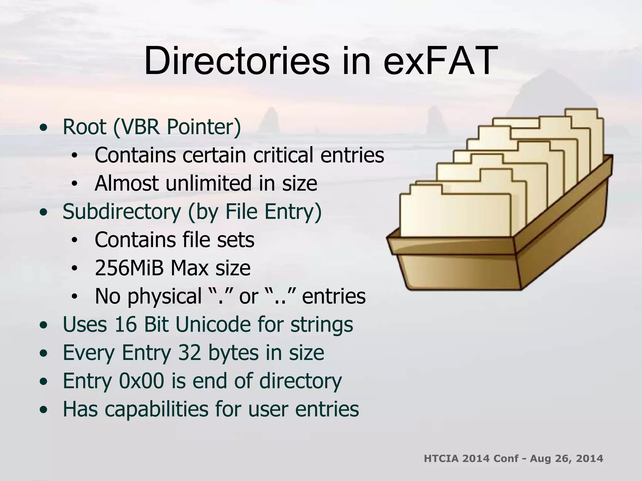 Directories in exFAT 
• Root (VBR Pointer) 
• Contains certain critical entries 
• Almost unlimited in size 
• Subdirectory (by File Entry) 
• Contains file sets 
• 256MiB Max size 
• No physical “.” or “..” entries 
• Uses 16 Bit Unicode for strings 
• Every Entry 32 bytes in size 
• Entry 0x00 is end of directory 
• Has capabilities for user entries 
HTCIA 2014 Conf - Aug 26, 2014 
 