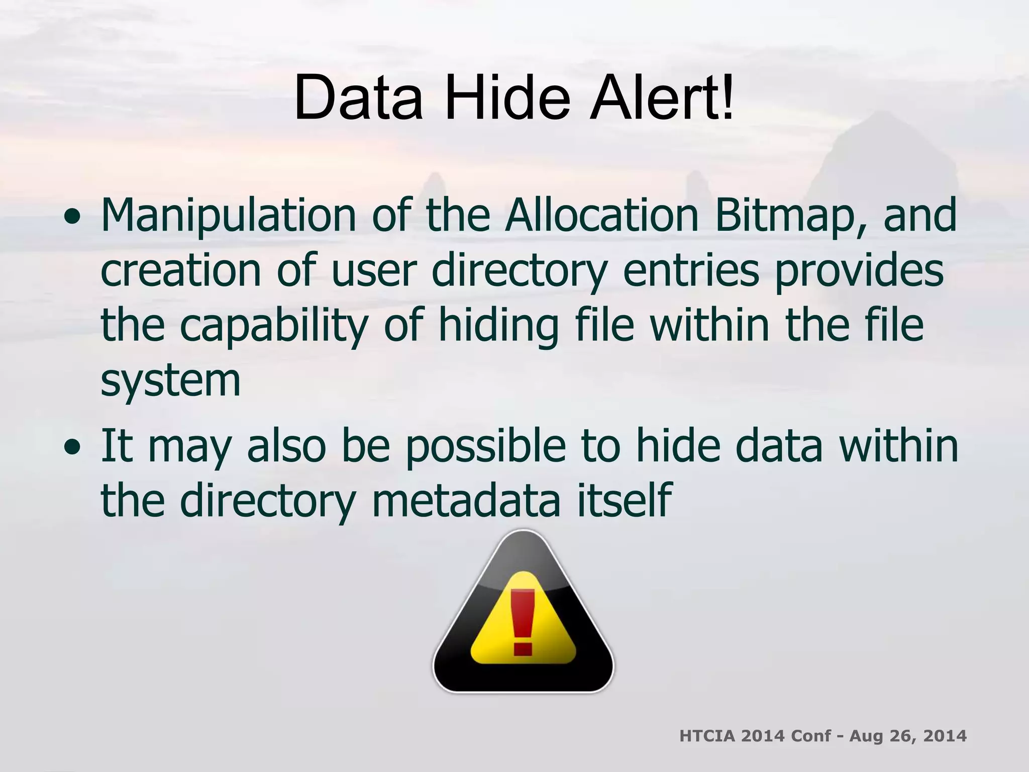Data Hide Alert! 
• Manipulation of the Allocation Bitmap, and 
creation of user directory entries provides 
the capability of hiding file within the file 
system 
• It may also be possible to hide data within 
the directory metadata itself 
HTCIA 2014 Conf - Aug 26, 2014 
 