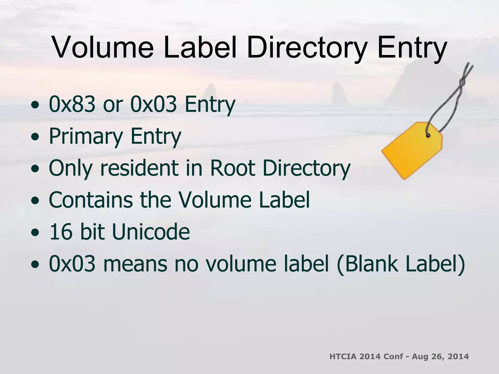 Volume Label Directory Entry 
• 0x83 or 0x03 Entry 
• Primary Entry 
• Only resident in Root Directory 
• Contains the Volume Label 
• 16 bit Unicode 
• 0x03 means no volume label (Blank Label) 
HTCIA 2014 Conf - Aug 26, 2014 
 