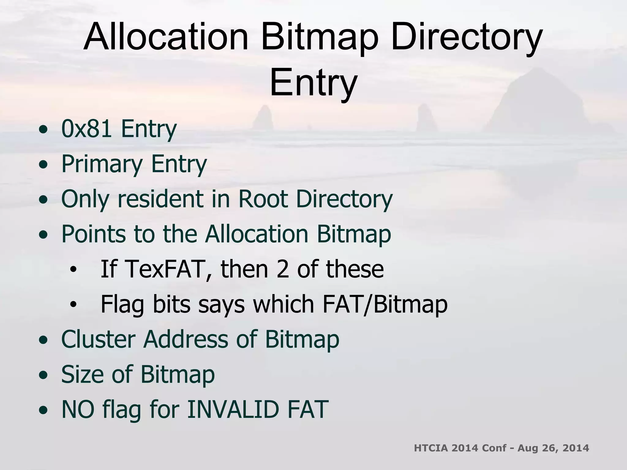 Allocation Bitmap Directory 
Entry 
• 0x81 Entry 
• Primary Entry 
• Only resident in Root Directory 
• Points to the Allocation Bitmap 
• If TexFAT, then 2 of these 
• Flag bits says which FAT/Bitmap 
• Cluster Address of Bitmap 
• Size of Bitmap 
• NO flag for INVALID FAT 
HTCIA 2014 Conf - Aug 26, 2014 
 