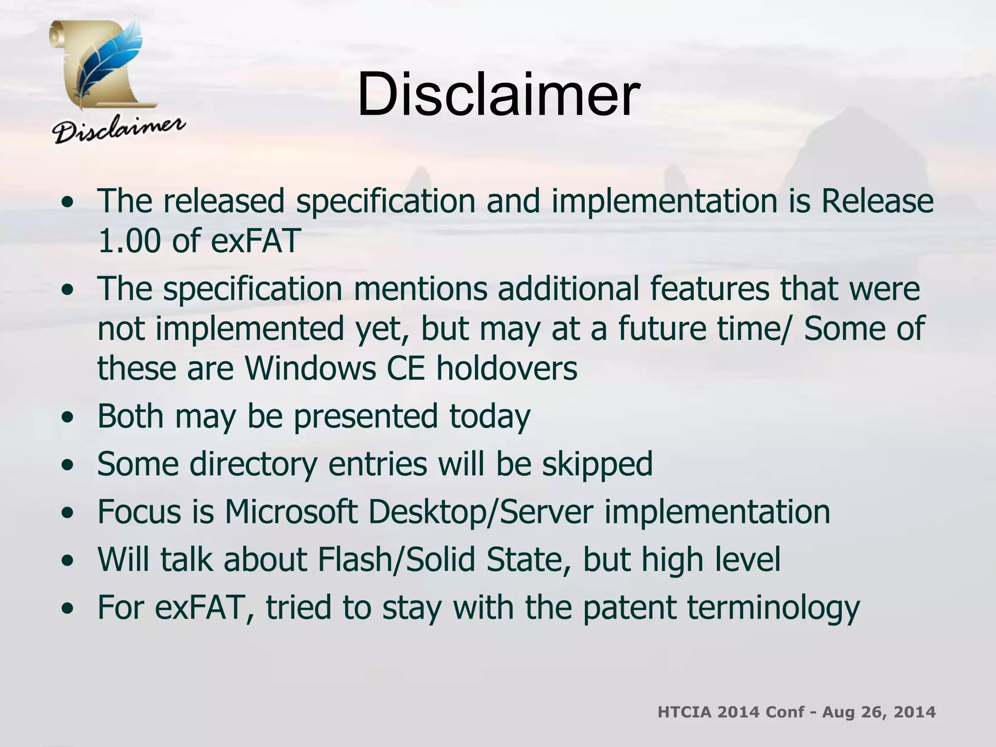Disclaimer 
• The released specification and implementation is Release 
1.00 of exFAT 
• The specification mentions additional features that were 
not implemented yet, but may at a future time/ Some of 
these are Windows CE holdovers 
• Both may be presented today 
• Some directory entries will be skipped 
• Focus is Microsoft Desktop/Server implementation 
• Will talk about Flash/Solid State, but high level 
• For exFAT, tried to stay with the patent terminology 
HTCIA 2014 Conf - Aug 26, 2014 
 