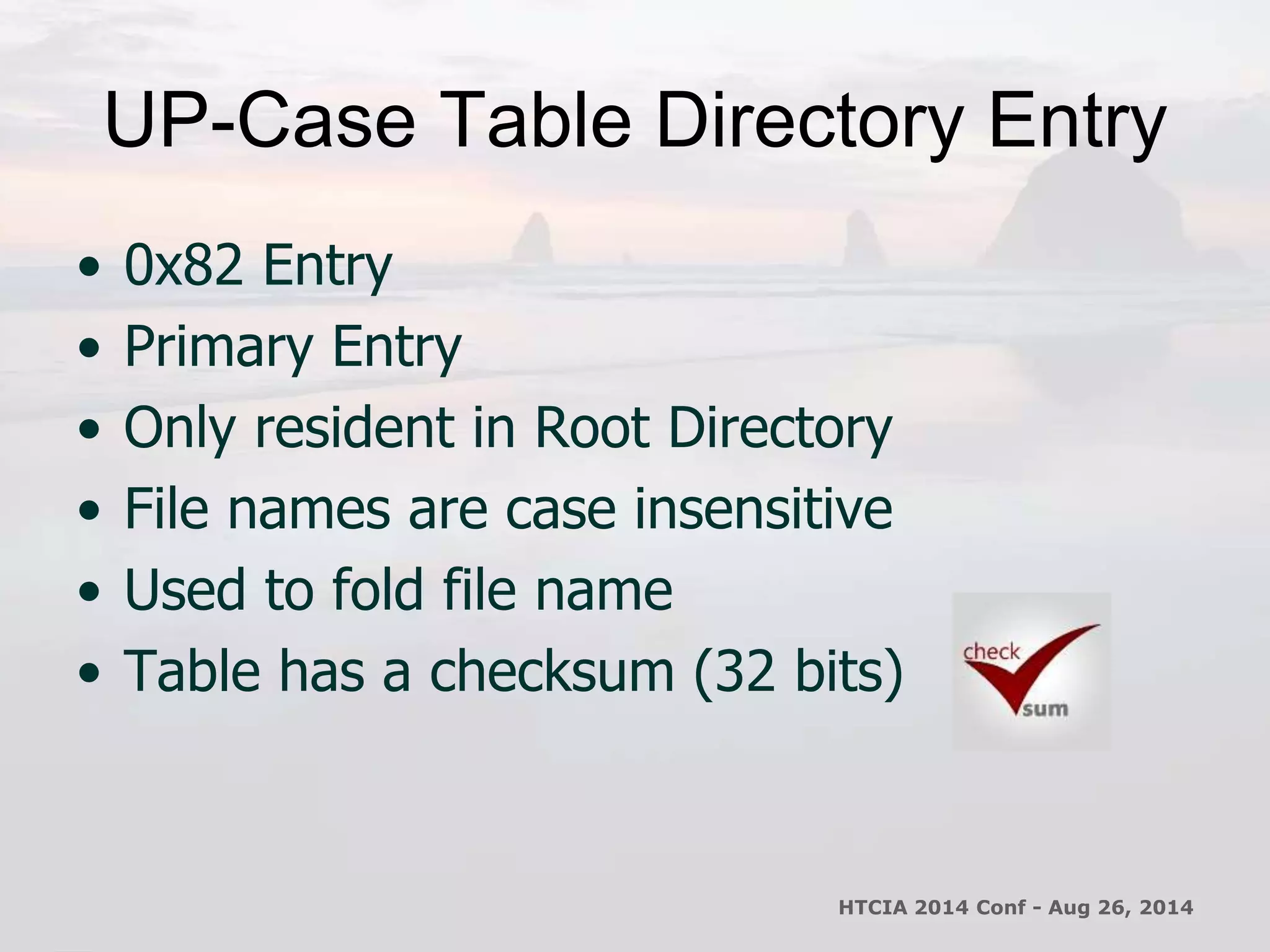 UP-Case Table Directory Entry 
• 0x82 Entry 
• Primary Entry 
• Only resident in Root Directory 
• File names are case insensitive 
• Used to fold file name 
• Table has a checksum (32 bits) 
HTCIA 2014 Conf - Aug 26, 2014 
 