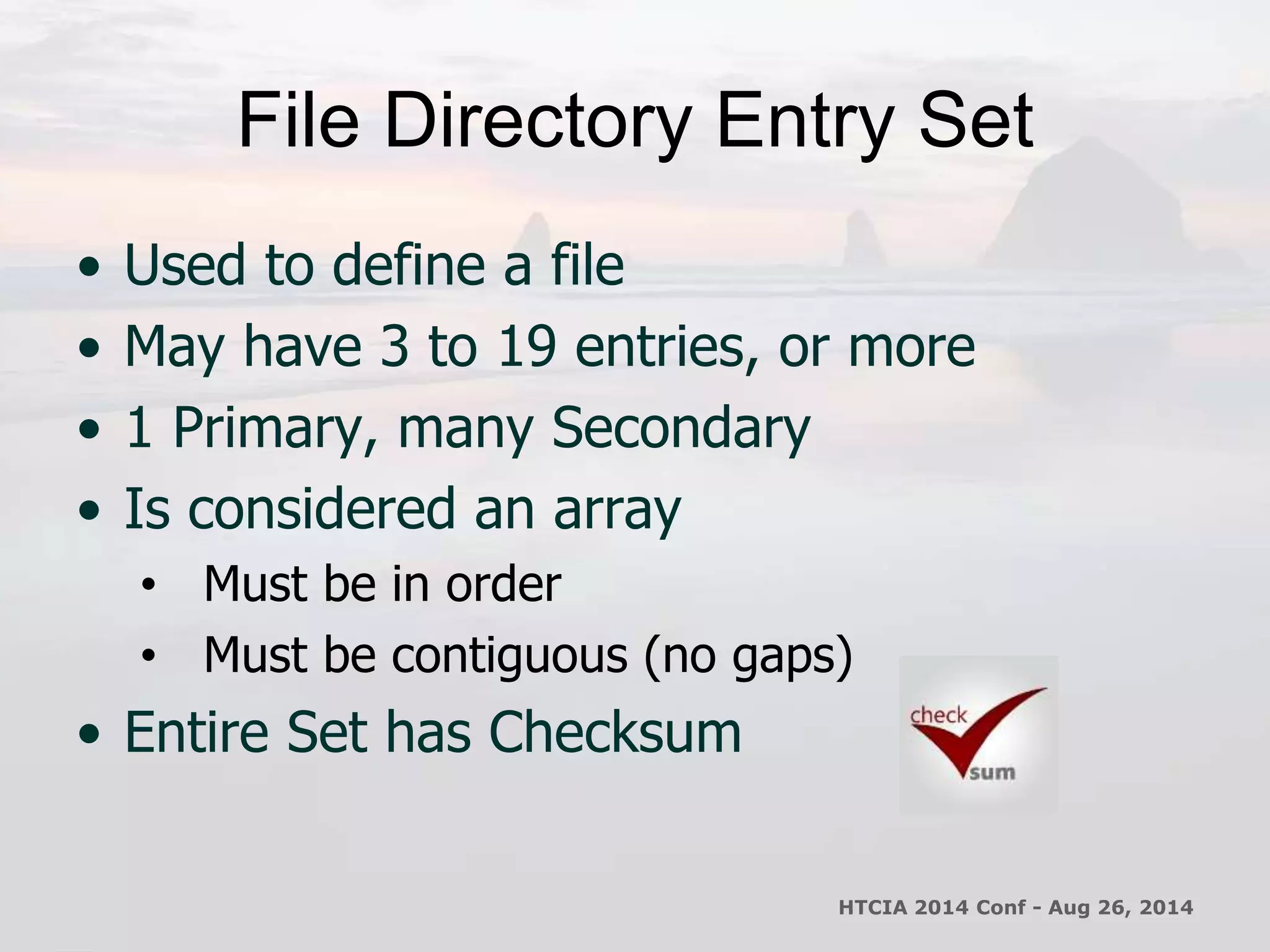 File Directory Entry Set 
• Used to define a file 
• May have 3 to 19 entries, or more 
• 1 Primary, many Secondary 
• Is considered an array 
• Must be in order 
• Must be contiguous (no gaps) 
• Entire Set has Checksum 
HTCIA 2014 Conf - Aug 26, 2014 
 
