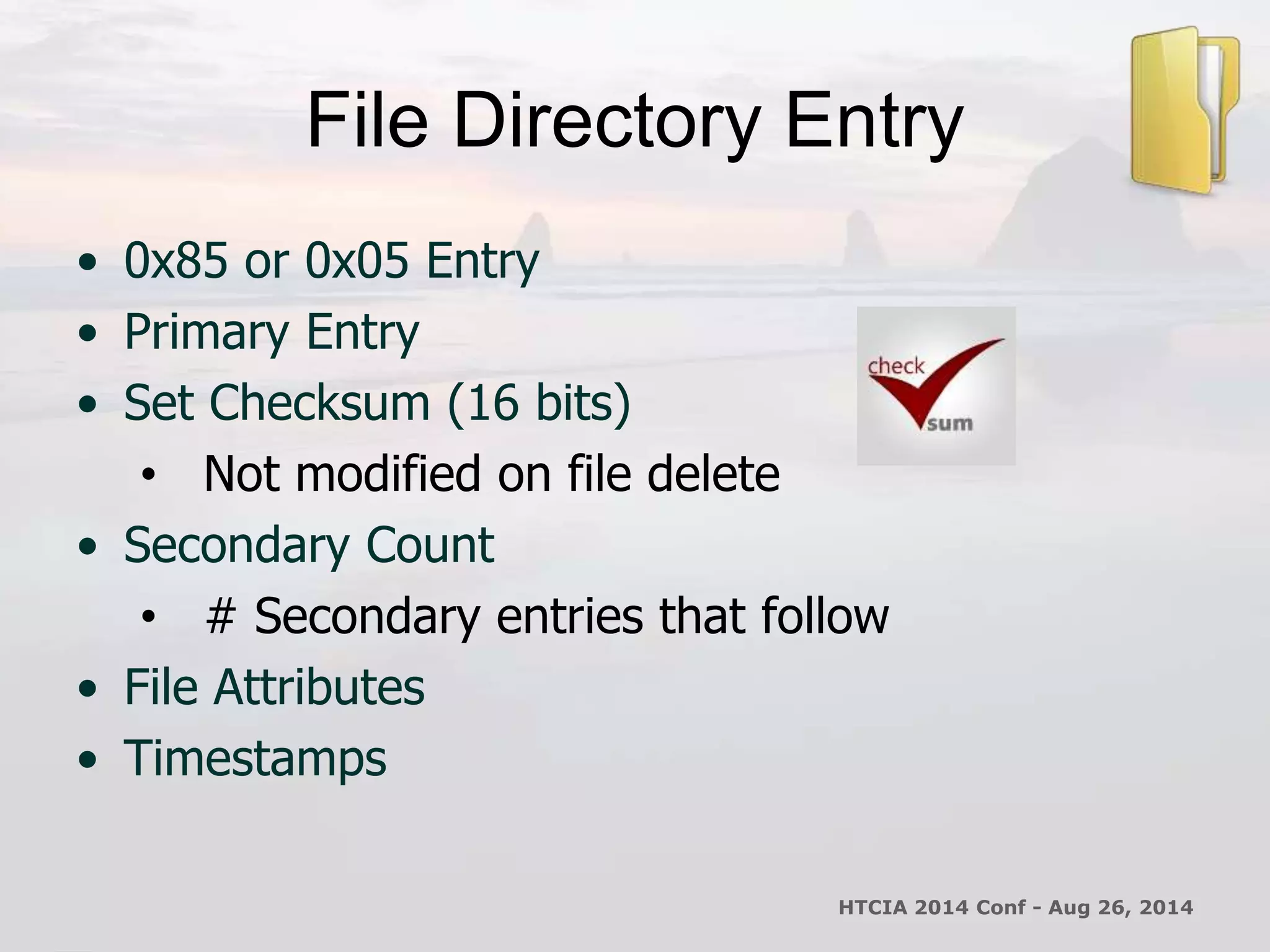 File Directory Entry 
• 0x85 or 0x05 Entry 
• Primary Entry 
• Set Checksum (16 bits) 
• Not modified on file delete 
• Secondary Count 
• # Secondary entries that follow 
• File Attributes 
• Timestamps 
HTCIA 2014 Conf - Aug 26, 2014 
 
