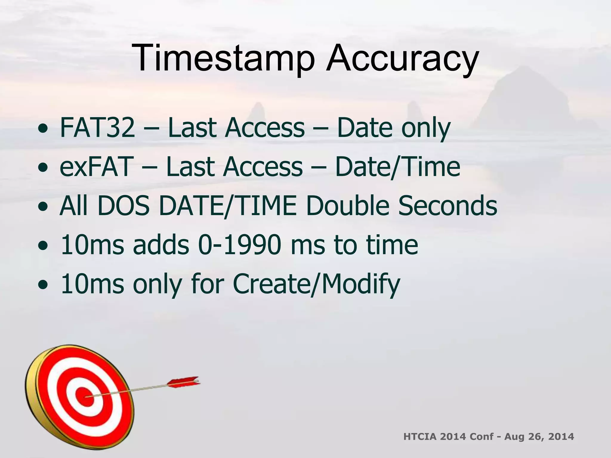Timestamp Accuracy 
• FAT32 – Last Access – Date only 
• exFAT – Last Access – Date/Time 
• All DOS DATE/TIME Double Seconds 
• 10ms adds 0-1990 ms to time 
• 10ms only for Create/Modify 
HTCIA 2014 Conf - Aug 26, 2014 
 