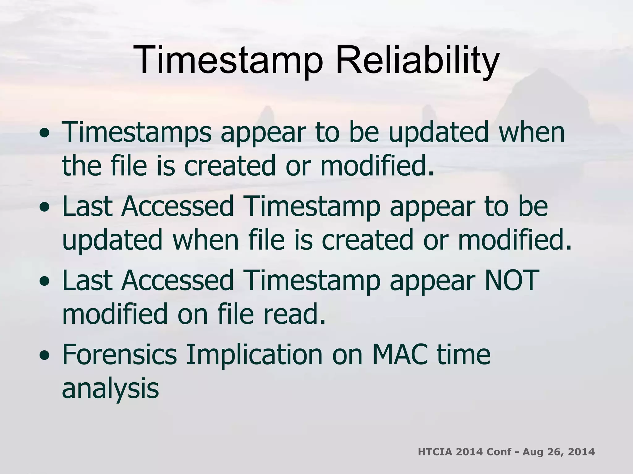 Timestamp Reliability 
• Timestamps appear to be updated when 
the file is created or modified. 
• Last Accessed Timestamp appear to be 
updated when file is created or modified. 
• Last Accessed Timestamp appear NOT 
modified on file read. 
• Forensics Implication on MAC time 
analysis 
HTCIA 2014 Conf - Aug 26, 2014 
 