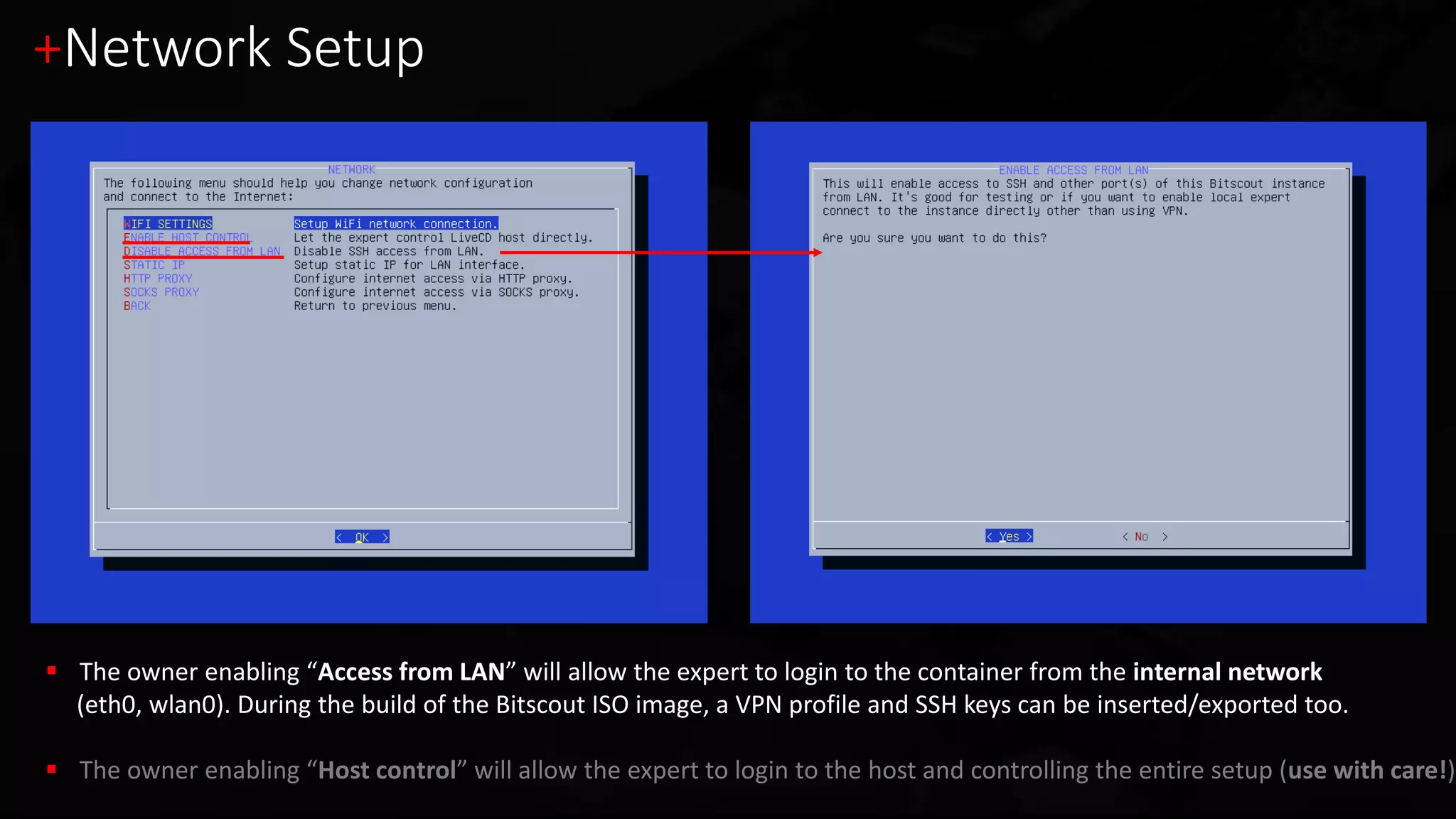 +Network Setup
 The owner enabling “Access from LAN” will allow the expert to login to the container from the internal network
(eth0, wlan0). During the build of the Bitscout ISO image, a VPN profile and SSH keys can be inserted/exported too.
 The owner enabling “Host control” will allow the expert to login to the host and controlling the entire setup (use with care!)
 
