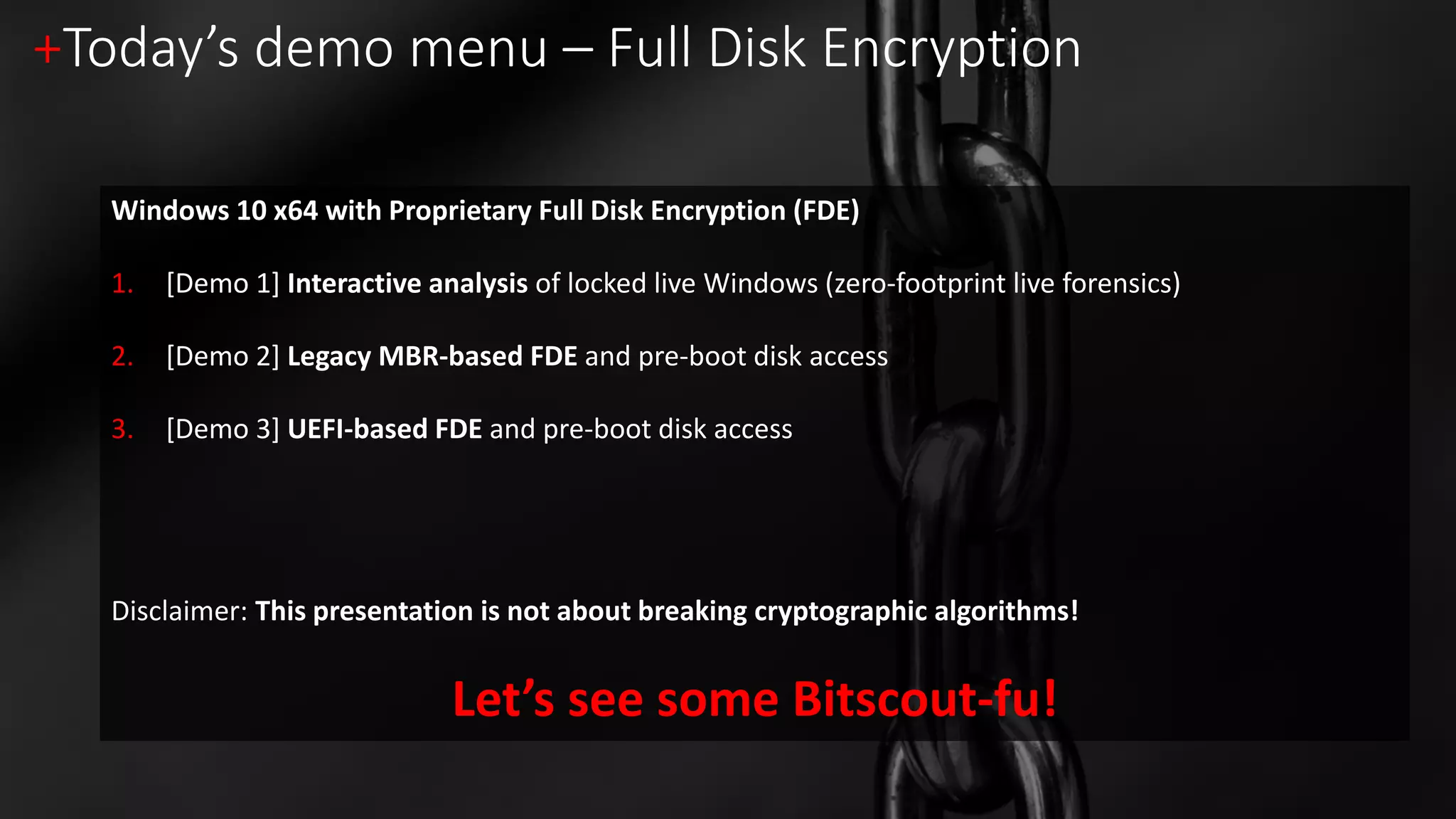 +Today’s demo menu – Full Disk Encryption
Windows 10 x64 with Proprietary Full Disk Encryption (FDE)
1. [Demo 1] Interactive analysis of locked live Windows (zero-footprint live forensics)
2. [Demo 2] Legacy MBR-based FDE and pre-boot disk access
3. [Demo 3] UEFI-based FDE and pre-boot disk access
Disclaimer: This presentation is not about breaking cryptographic algorithms!
Let’s see some Bitscout-fu!
 