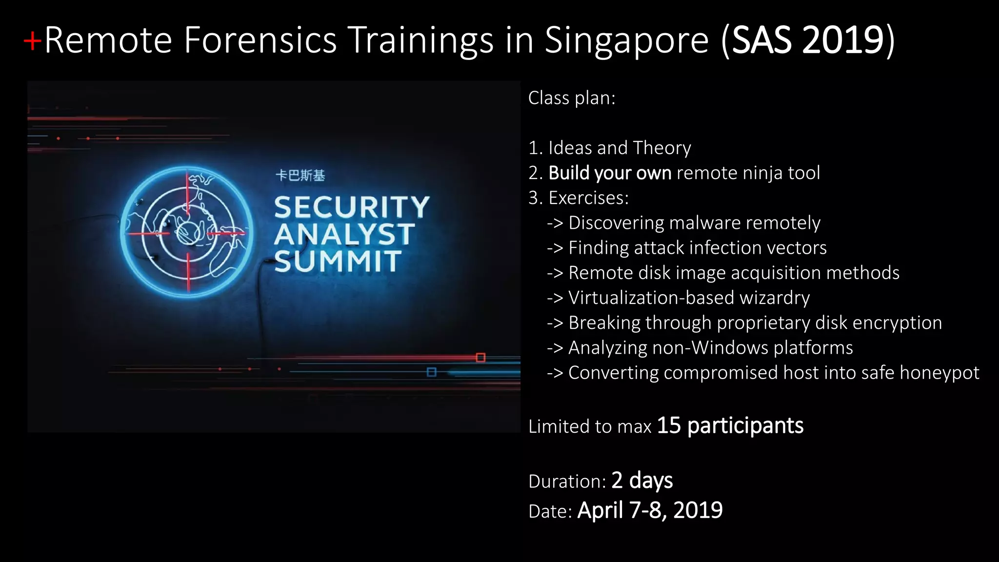 +Remote Forensics Trainings in Singapore (SAS 2019)
Class plan:
1. Ideas and Theory
2. Build your own remote ninja tool
3. Exercises:
-> Discovering malware remotely
-> Finding attack infection vectors
-> Remote disk image acquisition methods
-> Virtualization-based wizardry
-> Breaking through proprietary disk encryption
-> Analyzing non-Windows platforms
-> Converting compromised host into safe honeypot
Limited to max 15 participants
Duration: 2 days
Date: April 7-8, 2019
 