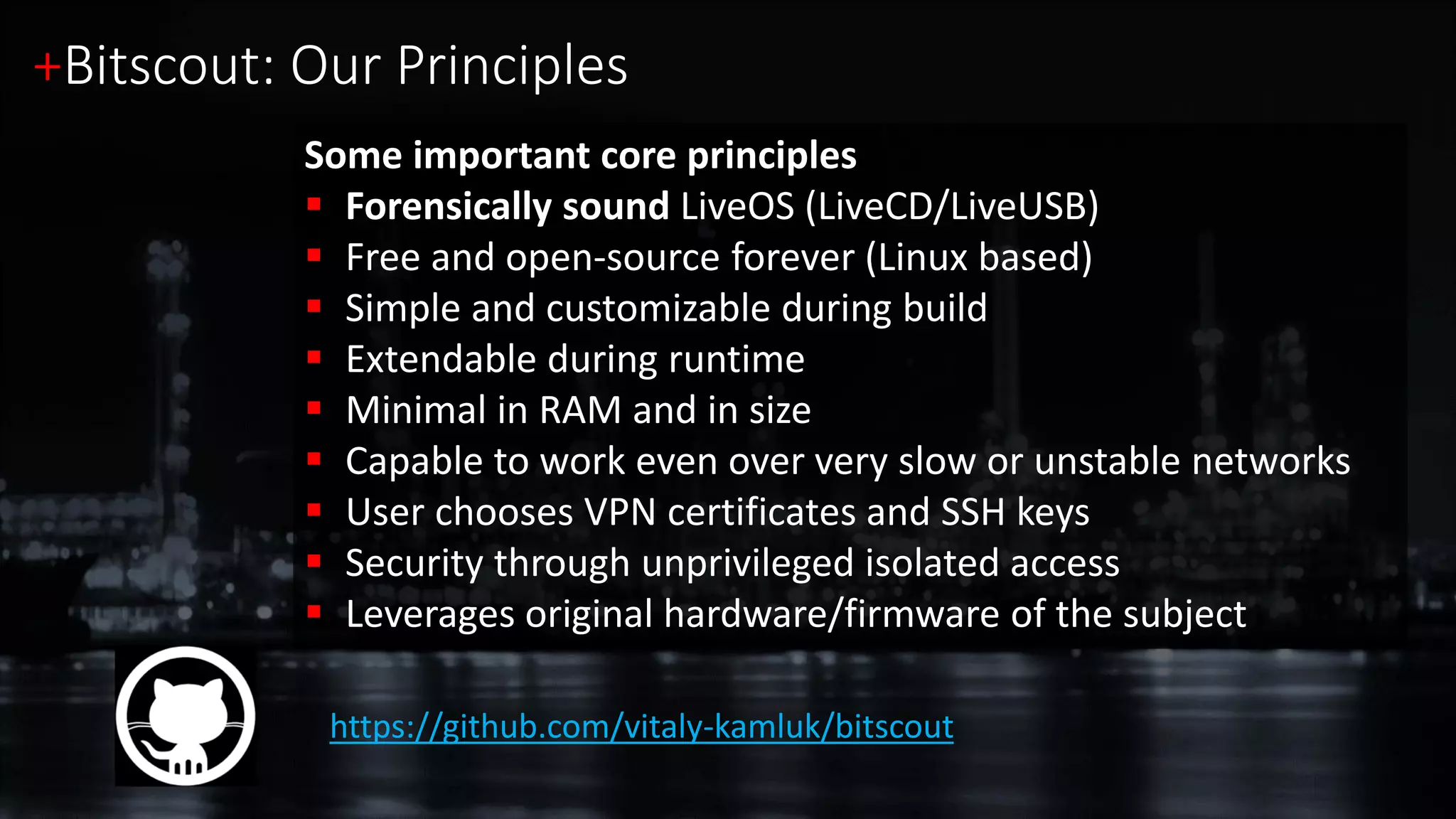 https://github.com/vitaly-kamluk/bitscout
Some important core principles
 Forensically sound LiveOS (LiveCD/LiveUSB)
 Free and open-source forever (Linux based)
 Simple and customizable during build
 Extendable during runtime
 Minimal in RAM and in size
 Capable to work even over very slow or unstable networks
 User chooses VPN certificates and SSH keys
 Security through unprivileged isolated access
 Leverages original hardware/firmware of the subject
+Bitscout: Our Principles
 
