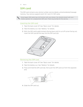10    Basics



SIM card
The SIM card contains your phone number, service details, and phonebook/message
memory. Your phone supports both 1.8 V and 3 V SIM cards.

 Some legacy SIM cards may not function with your phone. You should consult with your
 mobile operator for a replacement SIM card. There may be fees for this service.


Inserting the SIM card
     1. Take the back cover off. See “Back cover” for details.
     2.	 Take the battery out. See “Battery” for details.
     3.	 With the SIM card’s gold contacts facing down and its cut-off corner facing out,
         insert the SIM card all the way into the SIM card slot.




Removing the SIM card
     1.	 Take the back cover off. See “Back cover” for details.
     2.	 Take the battery out. See “Battery” for details.
     3.	 Press and hold the SIM card tab, then push the SIM card out from the opposite
         end.




     4.	 Slide the SIM card out.
 
