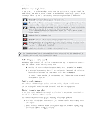 101    Email


Different views of your inbox
If you have lots of email messages, it may take you some time to browse through the
long list and find a single email or related email messages. To skim through your email
messages easier, tap one of the following tabs to change the view of your inbox:

           Received. Displays email messages as individual items.

           Conversations. Displays email messages as conversations, grouped according to the
           subject line. Tap a subject in the list to show the email conversation.
           Favorites. Displays all email messages from a contact group. To choose which contact
           group to display, press MENU, tap View, and then select a group.
           To find out more about working with contact groups, see “Contact groups” in the
           People chapter.

           Unread. Displays unread messages.


           Marked (Exchange ActiveSync only). Displays all flagged messages.

           Meeting invitations (Exchange ActiveSync only). Displays meeting invitations which
           you have not yet accepted or declined.

           Attachments. Displays all messages that have attachments.



 You can rearrange the tabs to the order that you want. To find out how, see “Rearranging or
 hiding application tabs” in the Personalizing chapter.


Refreshing your email account
Whatever your automatic synchronization settings are, you can also synchronize your
sent and received emails manually at any time.
         While in the account you want to sync, press MENU, and then tap Refresh.
         If you have several email accounts, you can refresh them all at the same time.
          Go to the unified inbox first. Then press MENU and tap Refresh.
           To find out how to display the unified inbox, see “Viewing the unified inbox of
           all your email accounts.”

Sorting email messages
You can sort email messages by date received, priority, subject, sender, or size.
On the inbox, press MENU, tap Sort, and select from the sorting options.

Quickly browsing your inbox
If you have a long list of email messages in your inbox, it may not be easy to browse
the list and find an email that you want.
You can quickly browse through your inbox by using finger gestures.
      1. Choose a sorting order for displaying your email messages. See “Sorting email
         messages.”
      2. Press and hold your two fingers on any email message, and then slightly drag
         downward without lifting your fingers.
 