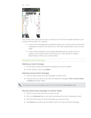 102     Email




Your screen then jumps to the next or previous set of email messages based on your
chosen sorting order. For instance:
         If your email messages are arranged by date, your screen jumps to the email
          messages received on the previous or next date, depending on your sorting
          order.
         If your email messages are arranged alphabetically by sender name or
          subject, your screen jumps to the previous or next sender or subject,
          depending on what’s your sorting order.


Managing email messages

Deleting an email message
      1. On the inbox, press and hold the message you want to delete.
      2. On the options menu, tap Delete.

Selecting several email messages
      1. Tap the check boxes of email messages to select them.
      2. Choose what you want to do with the selected messages: Mark unread, Delete,
         or Move to another folder.

You cannot move email messages when you’re in the unified (All accounts) inbox.



Moving several email messages to another folder
      1. Switch to the email account you want to use.
      2. Go to the Received tab or any other tab (except for the Conversations tab).
      3. Tap the check boxes of email messages you want to move.
      4. Tap Move to, and then tap the folder where to move the email messages.
 
