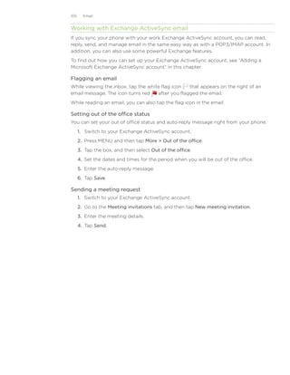 105     Email


Working with Exchange ActiveSync email
If you sync your phone with your work Exchange ActiveSync account, you can read,
reply, send, and manage email in the same easy way as with a POP3/IMAP account. In
addition, you can also use some powerful Exchange features.
To find out how you can set up your Exchange ActiveSync account, see “Adding a
Microsoft Exchange ActiveSync account” in this chapter.

Flagging an email
While viewing the inbox, tap the white flag icon   that appears on the right of an
email message. The icon turns red    after you flagged the email.
While reading an email, you can also tap the flag icon in the email.

Setting out of the office status
You can set your out of office status and auto-reply message right from your phone.
      1. Switch to your Exchange ActiveSync account.
      2. Press MENU and then tap More  Out of the office.
      3. Tap the box, and then select Out of the office.
      4. Set the dates and times for the period when you will be out of the office.
      5. Enter the auto-reply message.
      6. Tap Save.

Sending a meeting request
      1. Switch to your Exchange ActiveSync account.
      2. Go to the Meeting invitations tab, and then tap New meeting invitation.
      3. Enter the meeting details.
      4. Tap Send.
 