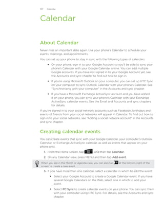 107     Calendar




Calendar

About Calendar
Never miss an important date again. Use your phone’s Calendar to schedule your
events, meetings, and appointments.
You can set up your phone to stay in sync with the following types of calendars:
         On your phone, sign in to your Google Account so you’ll be able to sync your
          phone’s Calendar with your Google Calendar online. You can add multiple
          Google accounts. If you have not signed in to your Google Account yet, see
          the Accounts and sync chapter to find out how to sign in.
         If you’re using Microsoft Outlook on your computer, you can set up HTC Sync
          on your computer to sync Outlook Calendar with your phone’s Calendar. See
          “Synchronizing with your computer” in the Accounts and sync chapter.
         If you have a Microsoft Exchange ActiveSync account and you have added
          it on your phone, you can sync your phone’s Calendar with your Exchange
          ActiveSync calendar events. See the Email and Accounts and sync chapters
          for details.
If you’ve signed in to your social network accounts such as Facebook, birthdays and
events of friends from your social networks will appear in Calendar. To find out how to
sign in to your social networks, see “Adding a social network account” in the Accounts
and sync chapter.


Creating calendar events
You can create events that sync with your Google Calendar, your computer’s Outlook
Calendar, or Exchange ActiveSync calendar, as well as events that appear on your
phone only.
      1.	 From the Home screen, tap         , and then tap Calendar.
      2.	 On any Calendar view, press MENU and then tap Add event.

When you are in the Month or Agenda view, you can also tap      at the bottom-right of the
screen to create a new event.

      3.	 If you have more than one calendar, select a calendar in which to add the event:
           Select your Google Account to create a Google Calendar event. If you have
            several Google Calendars on the Web, select one in which to add your
            event.
           Select PC Sync to create calendar events on your phone. You can sync them
            with your computer using HTC Sync. For details, see the Accounts and sync
            chapter.
 
