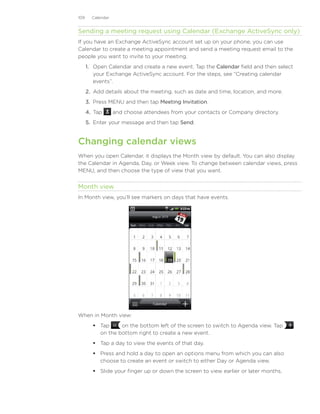 109     Calendar


Sending a meeting request using Calendar (Exchange ActiveSync only)
If you have an Exchange ActiveSync account set up on your phone, you can use
Calendar to create a meeting appointment and send a meeting request email to the
people you want to invite to your meeting.
      1.	 Open Calendar and create a new event. Tap the Calendar field and then select
          your Exchange ActiveSync account. For the steps, see “Creating calendar
          events”.
      2.	 Add details about the meeting, such as date and time, location, and more.
      3.	 Press MENU and then tap Meeting Invitation.
      4.	 Tap      and choose attendees from your contacts or Company directory.
      5.	 Enter your message and then tap Send.


Changing calendar views
When you open Calendar, it displays the Month view by default. You can also display
the Calendar in Agenda, Day, or Week view. To change between calendar views, press
MENU, and then choose the type of view that you want.


Month view
In Month view, you’ll see markers on days that have events.




When in Month view:
          Tap     on the bottom left of the screen to switch to Agenda view. Tap
           on the bottom right to create a new event.
          Tap a day to view the events of that day.
          Press and hold a day to open an options menu from which you can also
           choose to create an event or switch to either Day or Agenda view.
          Slide your finger up or down the screen to view earlier or later months.
 