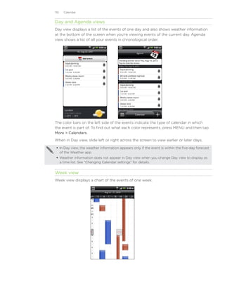 110   Calendar


Day and Agenda views
Day view displays a list of the events of one day and also shows weather information
at the bottom of the screen when you’re viewing events of the current day. Agenda
view shows a list of all your events in chronological order.




The color bars on the left side of the events indicate the type of calendar in which
the event is part of. To find out what each color represents, press MENU and then tap
More  Calendars.
When in Day view, slide left or right across the screen to view earlier or later days.

  In Day view, the weather information appears only if the event is within the five-day forecast
   of the Weather app.
  Weather information does not appear in Day view when you change Day view to display as
   a time list. See “Changing Calendar settings” for details.


Week view
Week view displays a chart of the events of one week.
 