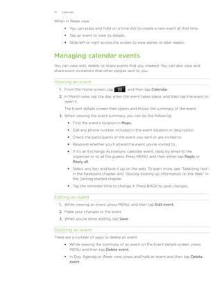 111    Calendar


When in Week view:
         You can press and hold on a time slot to create a new event at that time.
         Tap an event to view its details.
         Slide left or right across the screen to view earlier or later weeks.


Managing calendar events
You can view, edit, delete, or share events that you created. You can also view and
share event invitations that other people sent to you.


Viewing an event
      1.	 From the Home screen, tap            , and then tap Calendar.
      2.	 In Month view, tap the day when the event takes place, and then tap the event to
          open it.
        The Event details screen then opens and shows the summary of the event.
      3.	 When viewing the event summary, you can do the following:
           Find the event’s location in Maps.
           Call any phone number included in the event location or description.
           Check the participants of the event you sent or are invited to.
           Respond whether you’ll attend the event you’re invited to.
           If it’s an Exchange ActiveSync calendar event, reply by email to the
            organizer or to all the guests. Press MENU, and then either tap Reply or
            Reply all.
           Select any text and look it up on the web. To learn more, see “Selecting text”
            in the Keyboard chapter and “Quickly looking up information on the Web” in
            the Getting started chapter.
           Tap the reminder time to change it. Press BACK to save changes.


Editing an event
      1.	 While viewing an event, press MENU, and then tap Edit event.
      2.	 Make your changes to the event.
      3.	 When you’re done editing, tap Save.


Deleting an event
There are a number of ways to delete an event.
         While viewing the summary of an event on the Event details screen, press
          MENU and then tap Delete event.
         In Day, Agenda or Week view, press and hold an event and then tap Delete
          event.
 