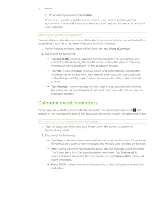 112    Calendar


          When editing an event, tap Delete.
         If the event repeats, you’ll be asked whether you want to delete just that
         occurrence, this and all future occurrences, or all past and future occurrences in
         your Calendar.


Sharing an event (vCalendar)
You can share a calendar event as a vCalendar to someone’s phone using Bluetooth or
by sending it as a file attachment with your email or message.
      1. While viewing an event, press MENU, and then tap Share vCalendar.
      2. Do one of the following:
           Tap Bluetooth. you’ll be asked to turn on Bluetooth on your phone and
            connect to the receiving Bluetooth device. Follow the steps in “Sending
            information using Bluetooth” in the Bluetooth chapter.
           Tap Mail. A new message window opens and automatically includes the
            vCalendar as an attachment. Your default email account that’s selected
            in the Mail app will be used to send. For more information, see the Email
            chapter.
           Tap Message. A new message window opens and automatically includes
            the vCalendar as a multimedia attachment. For more information, see the
            Messages chapter.


Calendar event reminders
If you have set at least one reminder for an event, the upcoming event icon    will
appear in the notifications area of the status bar to remind you of the upcoming event.


Dismissing or snoozing event reminders
      1.	 Tap the status bar, then slide your finger down the screen to open the
          Notifications panel.
      2.	 Do one of the following:
           Tap Clear to dismiss event reminders and all other notifications. Other types
            of notifications such as new messages and missed calls will also be deleted.
           After sliding open the Notifications panel, tap the calendar event reminder.
            You’ll then see a list of all pending event reminders. Tap Snooze all to
            snooze all event reminders for five minutes, or tap Dismiss all to dismiss all
            event reminders.
           Press BACK to keep the reminders pending in the notifications area of the
            status bar.
 
