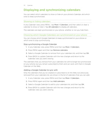 113    Calendar



Displaying and synchronizing calendars
You can select which calendars to show or hide on your phone’s Calendar, and which
ones to keep synchronized.


Showing or hiding calendars
In any Calendar view, press MENU , tap More  Calendars, and then select or clear a
calendar to show or hide it. Tap All calendars to display all calendars.
The calendars are kept synchronized on your phone, whether or not you hide them.


Choosing which Google Calendars are synchronized on your phone
You can choose which Google Calendars to keep synchronized on your phone or
which ones to stop synchronizing.

Stop synchronizing a Google Calendar
      1. In any Calendar view, press MENU and then tap More  Calendars.
      2. Press MENU again and then tap Remove calendars.
      3. Select a Google Calendar to remove from your calendars list, and then tap OK.
      4. Press BACK to update Calendar with the new changes and return to the
         Calendar view you were viewing.
The calendars that you remove from your calendars list will no longer be synchronized
on your phone, but you remain subscribed to them and can work with them in Google
Calendar on the Web.

Adding a Google Calendar to sync with
Only the calendars that you’ve created or subscribed to on the Web, but previously
removed from your calendars list, are shown in the list of calendars that you can add.
      1. In any Calendar view, press MENU and then tap More  Calendars.
      2. Press MENU again and then tap Add calendars.
      3. Select a Google Calendar to add to your calendars list, and then tap OK.
      4. Press BACK to update Calendar with the new changes and return to the
         Calendar view you were viewing.
 