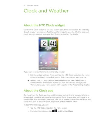 115   Clock and Weather




Clock and Weather

About the HTC Clock widget
Use the HTC Clock widget to see your current date, time, and location. It’s added by
default on your Home screen. Tap the weather image to open the Weather app and
check for more weather forecasts. See “Checking weather” for details.




If you want to show the time of another city, you can:
        Edit the widget settings. Press and hold the HTC Clock widget on the Home
         screen, then drag it to the Edit button. Select the city you want to show.
        Add another clock widget to the extended Home screen. Select from a
         variety of looks and designs. To find out how you can add a widget, see
         “Personalizing your Home screen with widgets” in the Personalizing chapter.


About the Clock app
Get more from the Clock app than just the regular date and time. Use your phone as
a desk clock complete with weather information. Or let it serve as a night clock or a
screensaver. As a world clock, see what time it is in several cities across the globe. You
could also use it as an alarm clock, stopwatch, and countdown timer.
To open the Clock app, you can:
        Tap the HTC Clock widget on the Home screen.
        From the Home screen, tap          , and then tap Clock.
 