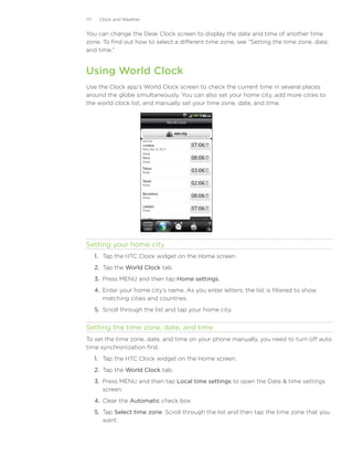 117    Clock and Weather


You can change the Desk Clock screen to display the date and time of another time
zone. To find out how to select a different time zone, see “Setting the time zone, date,
and time.”


Using World Clock
Use the Clock app’s World Clock screen to check the current time in several places
around the globe simultaneously. You can also set your home city, add more cities to
the world clock list, and manually set your time zone, date, and time.




Setting your home city
      1. Tap the HTC Clock widget on the Home screen.
      2. Tap the World Clock tab.
      3. Press MENU and then tap Home settings.
      4. Enter your home city’s name. As you enter letters, the list is filtered to show
         matching cities and countries.
      5. Scroll through the list and tap your home city.


Setting the time zone, date, and time
To set the time zone, date, and time on your phone manually, you need to turn off auto
time synchronization first.
      1. Tap the HTC Clock widget on the Home screen.
      2. Tap the World Clock tab.
      3. Press MENU and then tap Local time settings to open the Date  time settings
         screen.
      4. Clear the Automatic check box.
      5. Tap Select time zone. Scroll through the list and then tap the time zone that you
         want.
 