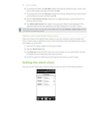 118    Clock and Weather


      6. To change the date, tap Set date. Adjust the date by rolling the day, month, and
         year scroll wheels onscreen and then tap OK.
      7. To change the time, tap Set time. Adjust the time by rolling the hour and minute
         scroll wheels onscreen and then tap OK.
      8. Tap the Use 24-hour format check box to toggle between using a 12-hour or a
         24-hour time format.
      9. Tap Select date format then select how you want dates to be displayed. (The
         selected date format also applies to the date displayed in the alarm clock.)

 From the Home screen, you can also press MENU and then tap Settings  Date  time to open
 the Date  time settings screen.


Adding a city to the World Clock screen
Add more cities to the World Clock screen so you can instantly check the date and
time in these cities. In addition to the current and home cities, the World Clock screen
can display up to 15 cities.
      1. Tap the HTC Clock widget on the Home screen.
      2. Tap the World Clock tab.
      3. Tap Add city. Enter the city name you want to add. As you enter letters, the list
         is filtered to show matching cities and countries.
      4. Scroll through the matching list and tap the city that you want to add.


Setting the alarm clock
You can use the Clock app’s Alarms screen to set up one or more wake-up alarms.
 